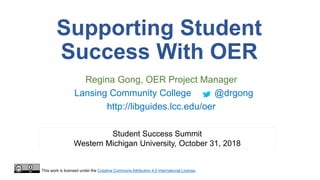 Supporting Student
Success With OER
Regina Gong, OER Project Manager
Lansing Community College @drgong
http://libguides.lcc.edu/oer
Student Success Summit
Western Michigan University, October 31, 2018
This work is licensed under the Creative Commons Attribution 4.0 International License.
 