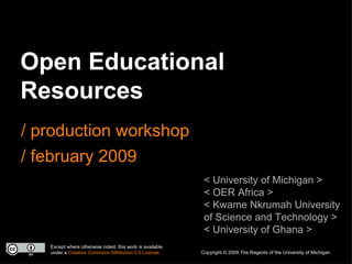 Open Educational Resources / production workshop / february 2009 < University of Michigan > < OER Africa > < Kwame Nkrumah University of Science and Technology > < University of Ghana > Except where otherwise noted, this work is available under a  Creative Commons Attribution 3.0 License. Copyright © 2009 The Regents of the University of Michigan 