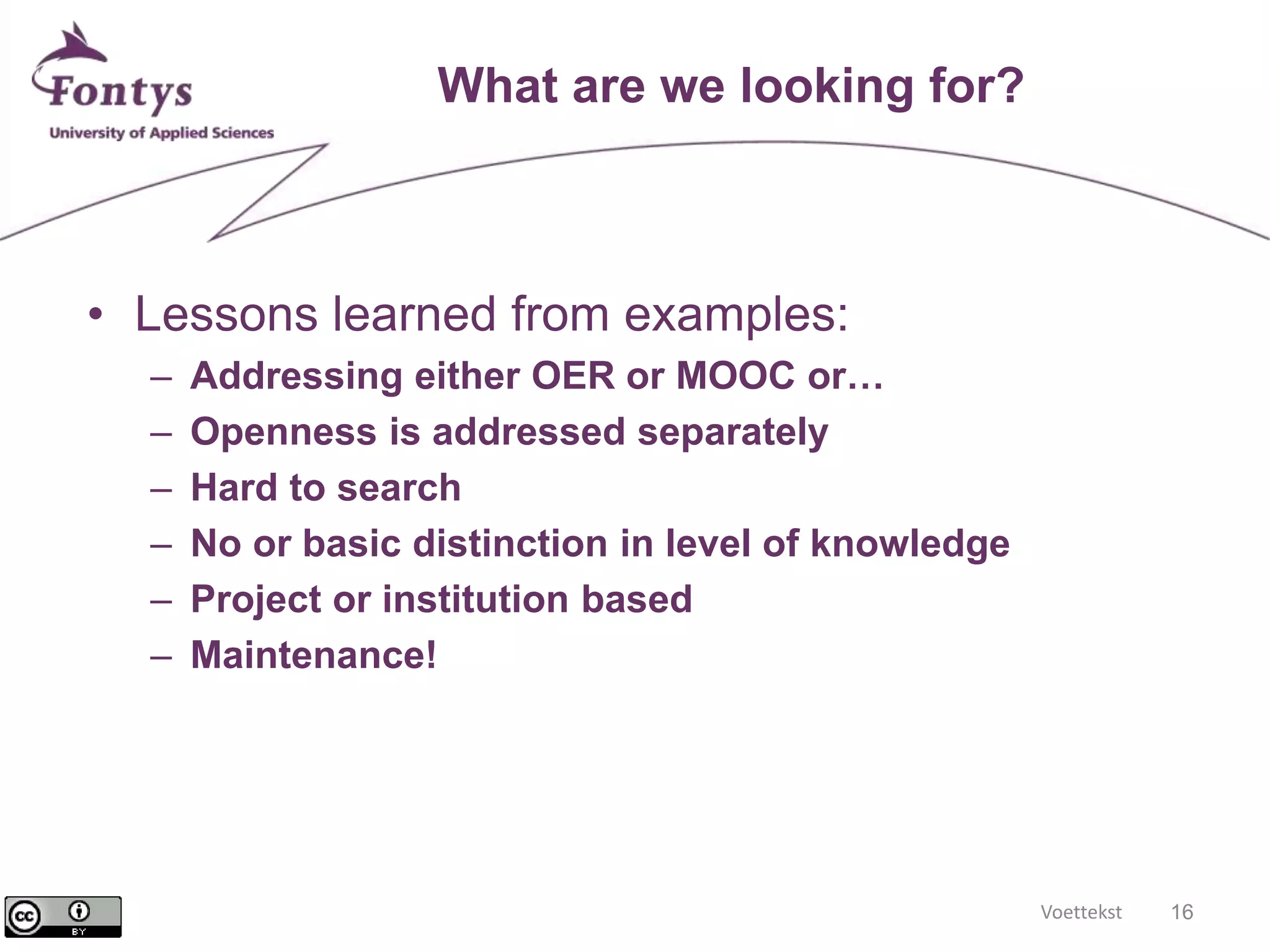Voettekst 16 
What are we looking for? 
• Lessons learned from examples: 
– Addressing either OER or MOOC or… 
– Openness is addressed separately 
– Hard to search 
– No or basic distinction in level of knowledge 
– Project or institution based 
– Maintenance! 
 