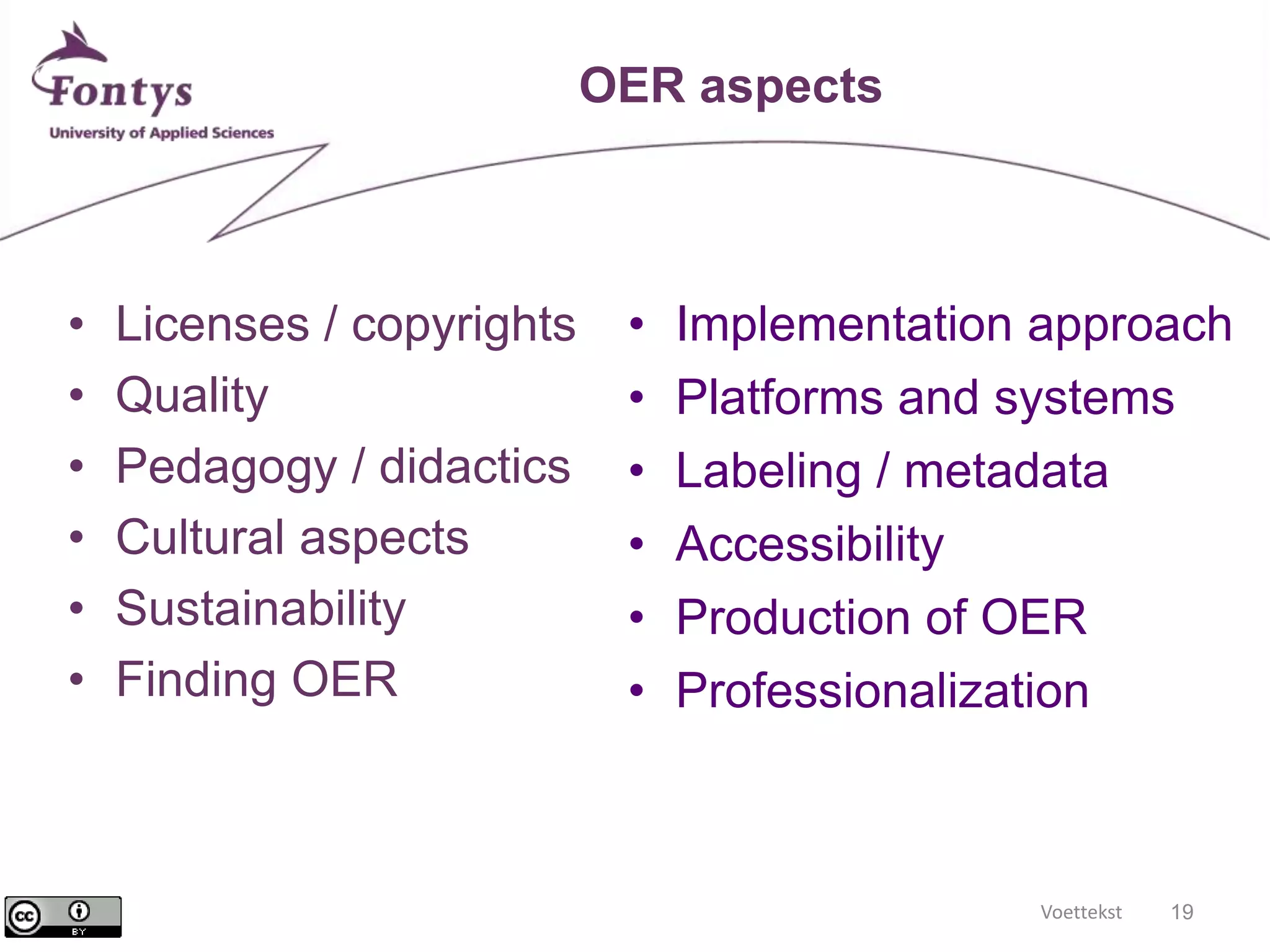 Voettekst 19 
OER aspects 
• Licenses / copyrights 
• Quality 
• Pedagogy / didactics 
• Cultural aspects 
• Sustainability 
• Finding OER 
• Implementation approach 
• Platforms and systems 
• Labeling / metadata 
• Accessibility 
• Production of OER 
• Professionalization 
 