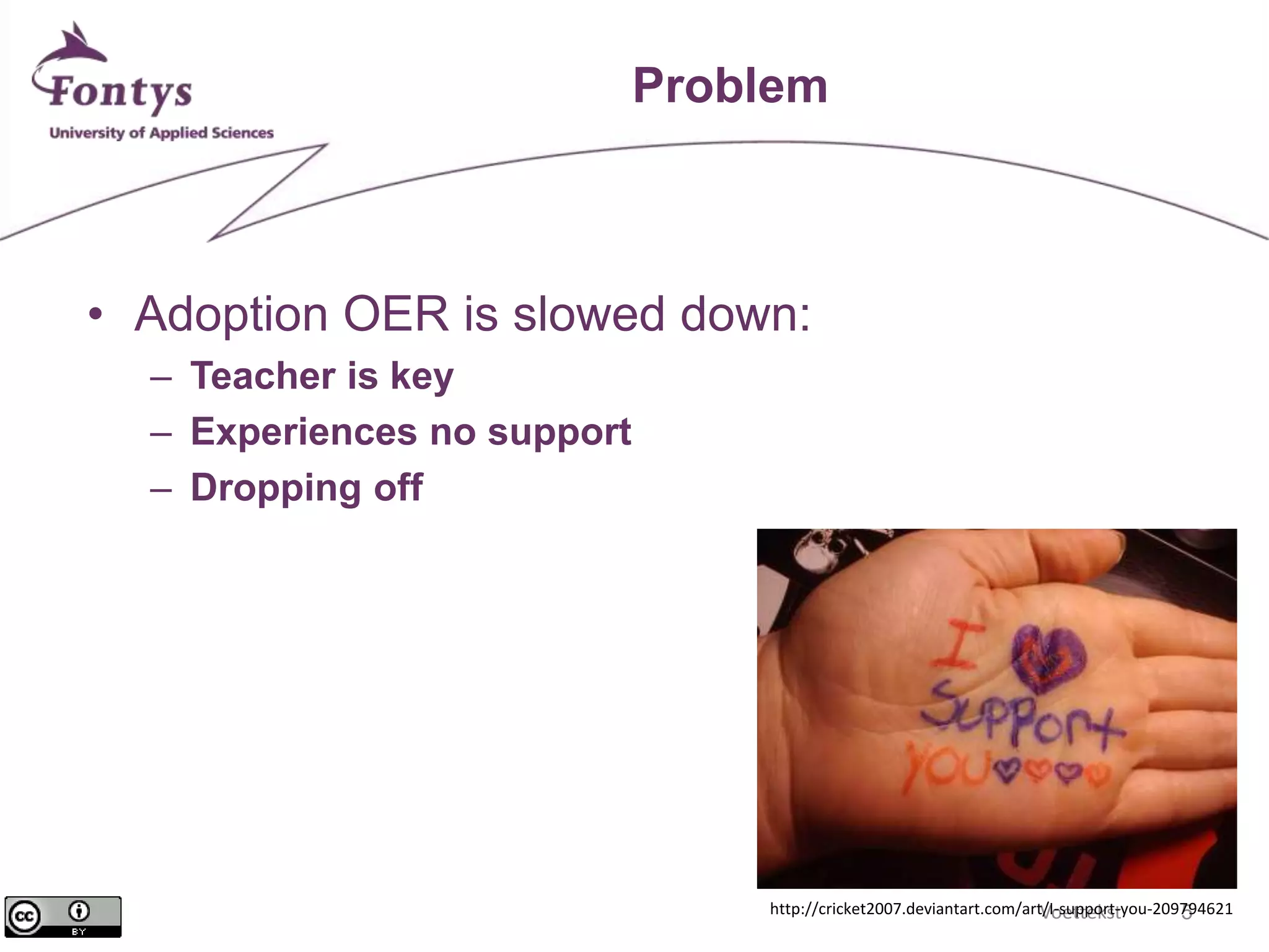 Voettekst 5 
Problem 
• Adoption OER is slowed down: 
– Teacher is key 
– Experiences no support 
– Dropping off 
http://cricket2007.deviantart.com/art/I-support-you-209794621 
 