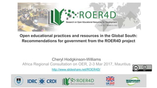 Cheryl Hodgkinson-Williams
Africa Regional Consultation on OER, 2-3 Mar 2017, Mauritius
http://www.slideshare.net/ROER4D/
Open educational practices and resources in the Global South:
Recommendations for government from the ROER4D project
 