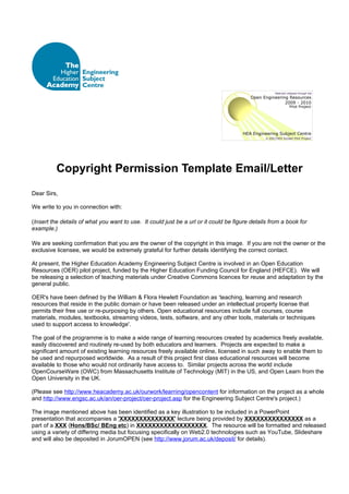 Copyright Permission Template Email/Letter
Dear Sirs,

We write to you in connection with:

(Insert the details of what you want to use. It could just be a url or it could be figure details from a book for
example.)

We are seeking confirmation that you are the owner of the copyright in this image. If you are not the owner or the
exclusive licensee, we would be extremely grateful for further details identifying the correct contact.

At present, the Higher Education Academy Engineering Subject Centre is involved in an Open Education
Resources (OER) pilot project, funded by the Higher Education Funding Council for England (HEFCE). We will
be releasing a selection of teaching materials under Creative Commons licences for reuse and adaptation by the
general public.

OER's have been defined by the William & Flora Hewlett Foundation as ‘teaching, learning and research
resources that reside in the public domain or have been released under an intellectual property license that
permits their free use or re-purposing by others. Open educational resources include full courses, course
materials, modules, textbooks, streaming videos, tests, software, and any other tools, materials or techniques
used to support access to knowledge'.

The goal of the programme is to make a wide range of learning resources created by academics freely available,
easily discovered and routinely re-used by both educators and learners. Projects are expected to make a
significant amount of existing learning resources freely available online, licensed in such away to enable them to
be used and repurposed worldwide. As a result of this project first class educational resources will become
available to those who would not ordinarily have access to. Similar projects across the world include
OpenCourseWare (OWC) from Massachusetts Institute of Technology (MIT) in the US, and Open Learn from the
Open University in the UK.

(Please see http://www.heacademy.ac.uk/ourwork/learning/opencontent for information on the project as a whole
and http://www.engsc.ac.uk/an/oer-project/oer-project.asp for the Engineering Subject Centre's project.)

The image mentioned above has been identified as a key illustration to be included in a PowerPoint
presentation that accompanies a 'XXXXXXXXXXXXXX' lecture being provided by XXXXXXXXXXXXXXX as a
part of a XXX (Hons/BSc/ BEng etc) in XXXXXXXXXXXXXXXXXX. The resource will be formatted and released
using a variety of differing media but focusing specifically on Web2.0 technologies such as YouTube, Slideshare
and will also be deposited in JorumOPEN (see http://www.jorum.ac.uk/deposit/ for details).
 