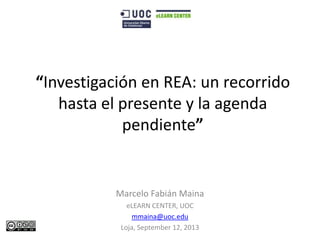 “Investigación en REA: un recorrido
hasta el presente y la agenda
pendiente”

Marcelo Fabián Maina
eLEARN CENTER, UOC
mmaina@uoc.edu
Loja, September 12, 2013

 