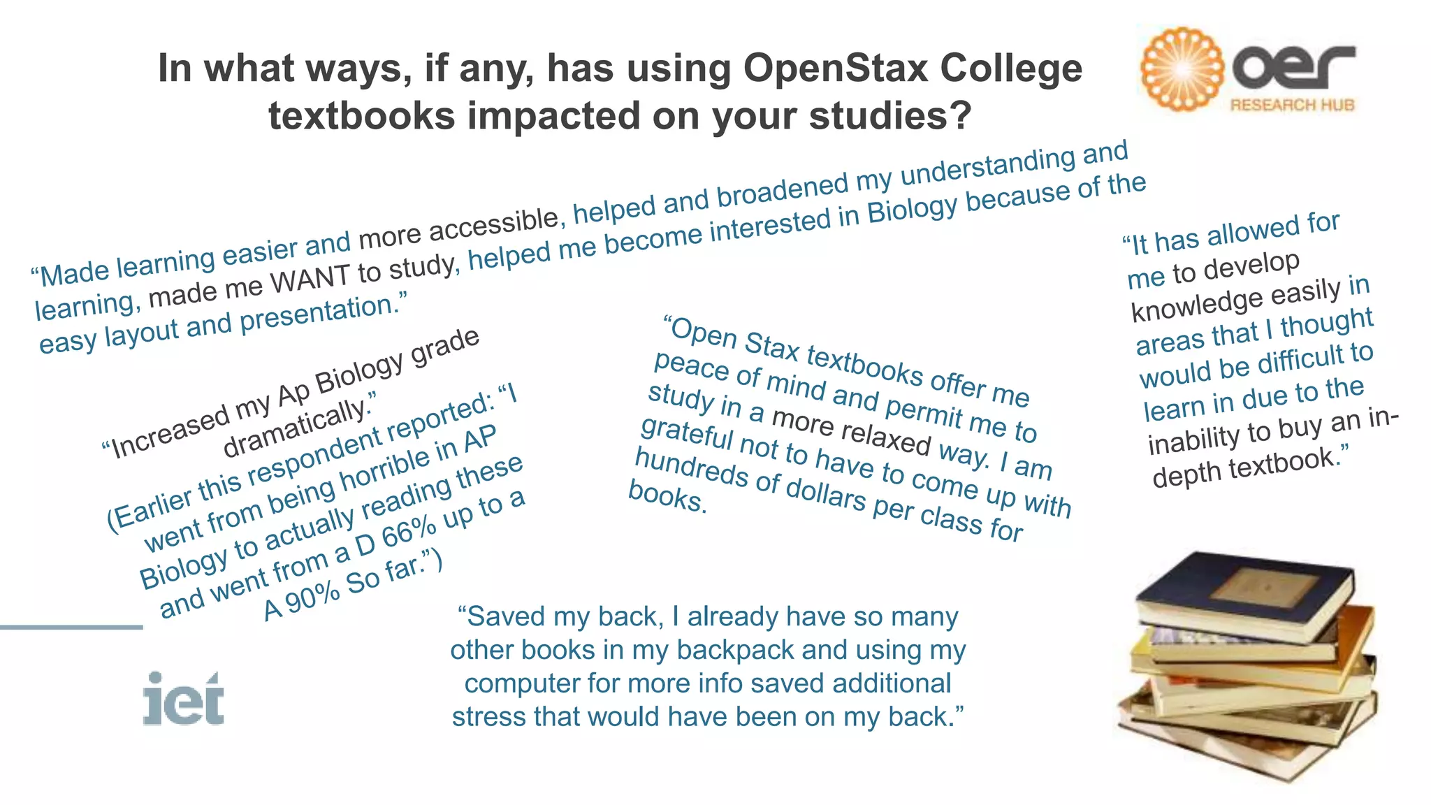 In what ways, if any, has using OpenStax College 
textbooks impacted on your studies? 
“Saved my back, I already have so many 
other books in my backpack and using my 
computer for more info saved additional 
stress that would have been on my back.” 
 