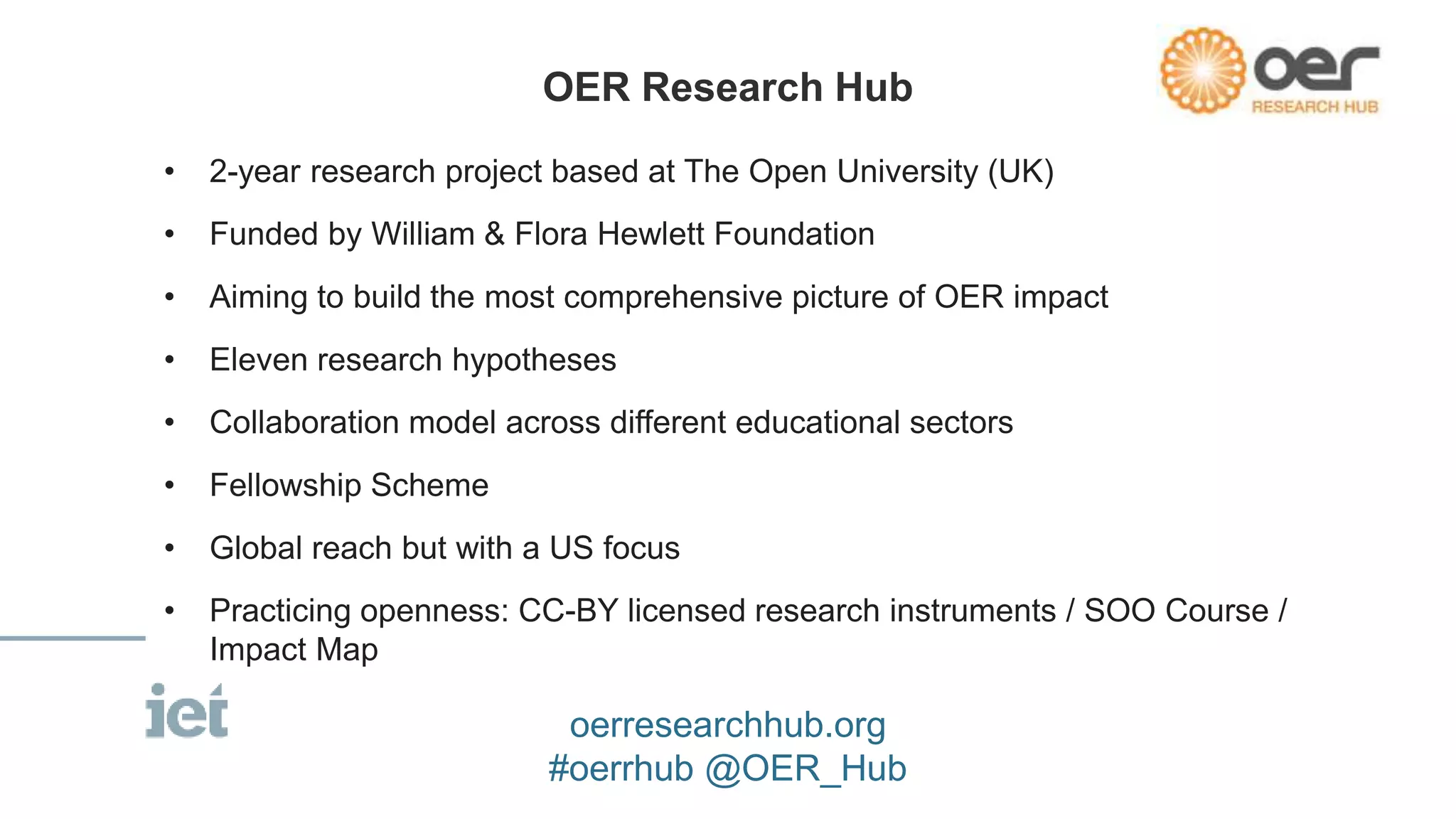 • 2-year research project based at The Open University (UK) 
• Funded by William & Flora Hewlett Foundation 
• Aiming to build the most comprehensive picture of OER impact 
• Eleven research hypotheses 
• Collaboration model across different educational sectors 
• Fellowship Scheme 
• Global reach but with a US focus 
• Practicing openness: CC-BY licensed research instruments / SOO Course / 
Impact Map 
OER Research Hub 
oerresearchhub.org 
#oerrhub @OER_Hub 
 