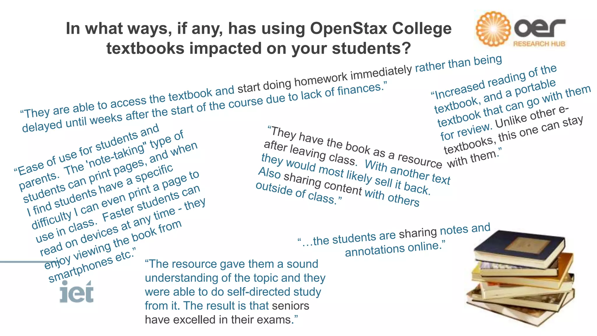 In what ways, if any, has using OpenStax College 
textbooks impacted on your students? 
“The resource gave them a sound 
understanding of the topic and they 
were able to do self-directed study 
from it. The result is that seniors 
have excelled in their exams.” 
 