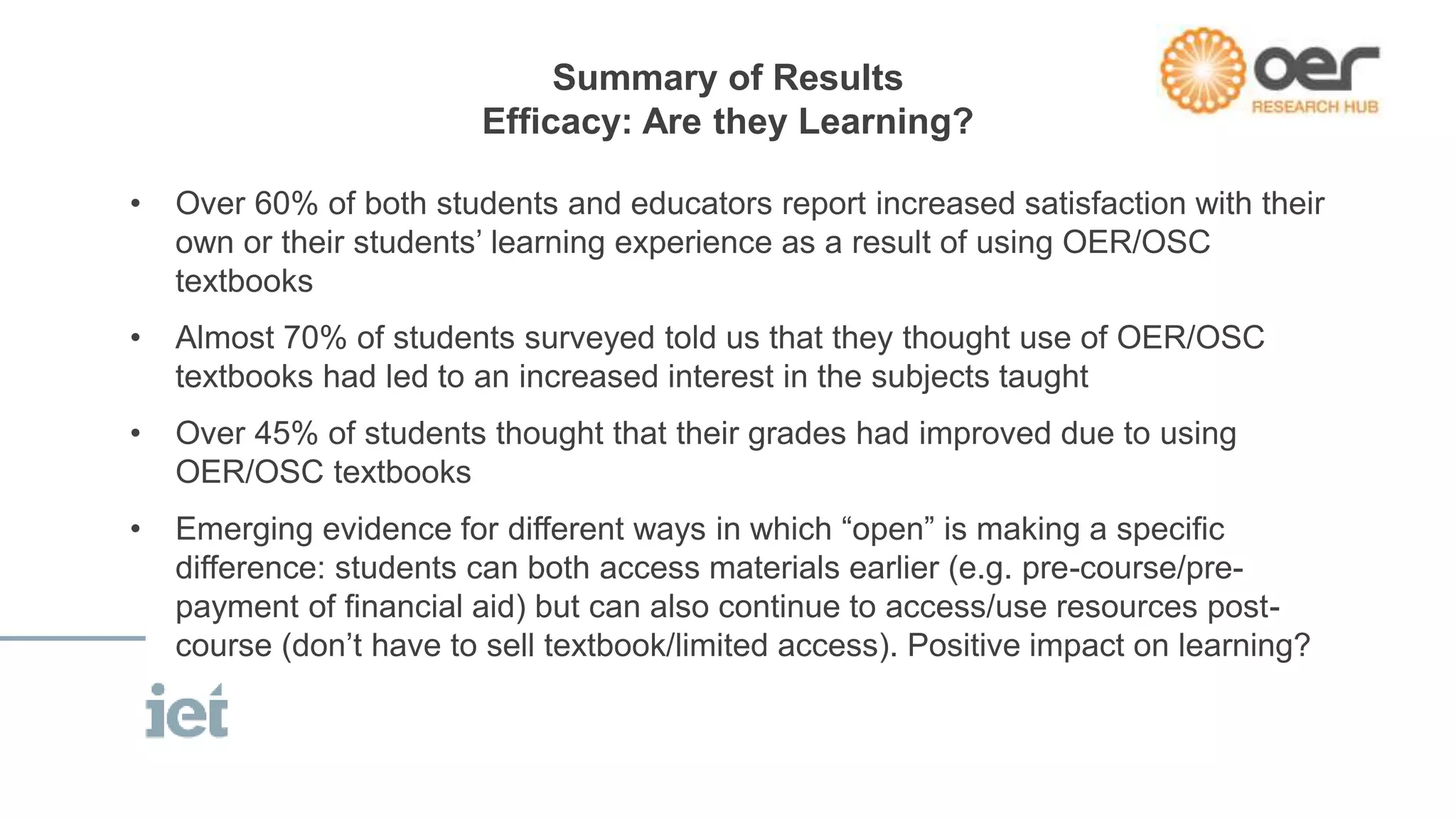 Summary of Results 
Efficacy: Are they Learning? 
• Over 60% of both students and educators report increased satisfaction with their 
own or their students’ learning experience as a result of using OER/OSC 
textbooks 
• Almost 70% of students surveyed told us that they thought use of OER/OSC 
textbooks had led to an increased interest in the subjects taught 
• Over 45% of students thought that their grades had improved due to using 
OER/OSC textbooks 
• Emerging evidence for different ways in which “open” is making a specific 
difference: students can both access materials earlier (e.g. pre-course/pre-payment 
of financial aid) but can also continue to access/use resources post-course 
(don’t have to sell textbook/limited access). Positive impact on learning? 
 
