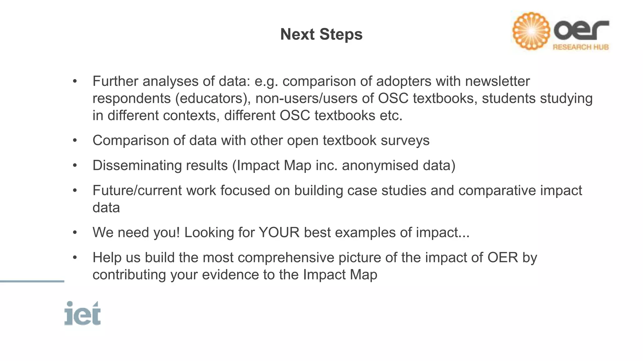 Next Steps 
• Further analyses of data: e.g. comparison of adopters with newsletter 
respondents (educators), non-users/users of OSC textbooks, students studying 
in different contexts, different OSC textbooks etc. 
• Comparison of data with other open textbook surveys 
• Disseminating results (Impact Map inc. anonymised data) 
• Future/current work focused on building case studies and comparative impact 
data 
• We need you! Looking for YOUR best examples of impact... 
• Help us build the most comprehensive picture of the impact of OER by 
contributing your evidence to the Impact Map 
 