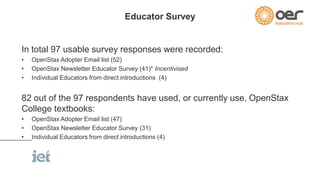Educator Survey 
In total 97 usable survey responses were recorded: 
• OpenStax Adopter Email list (52) 
• OpenStax Newsletter Educator Survey (41)* Incentivised 
• Individual Educators from direct introductions (4) 
82 out of the 97 respondents have used, or currently use, OpenStax 
College textbooks: 
• OpenStax Adopter Email list (47) 
• OpenStax Newsletter Educator Survey (31) 
• Individual Educators from direct introductions (4) 
 