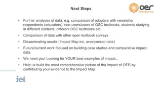 Next Steps 
• Further analyses of data: e.g. comparison of adopters with newsletter 
respondents (educators), non-users/users of OSC textbooks, students studying 
in different contexts, different OSC textbooks etc. 
• Comparison of data with other open textbook surveys 
• Disseminating results (Impact Map inc. anonymised data) 
• Future/current work focused on building case studies and comparative impact 
data 
• We need you! Looking for YOUR best examples of impact... 
• Help us build the most comprehensive picture of the impact of OER by 
contributing your evidence to the Impact Map 
 