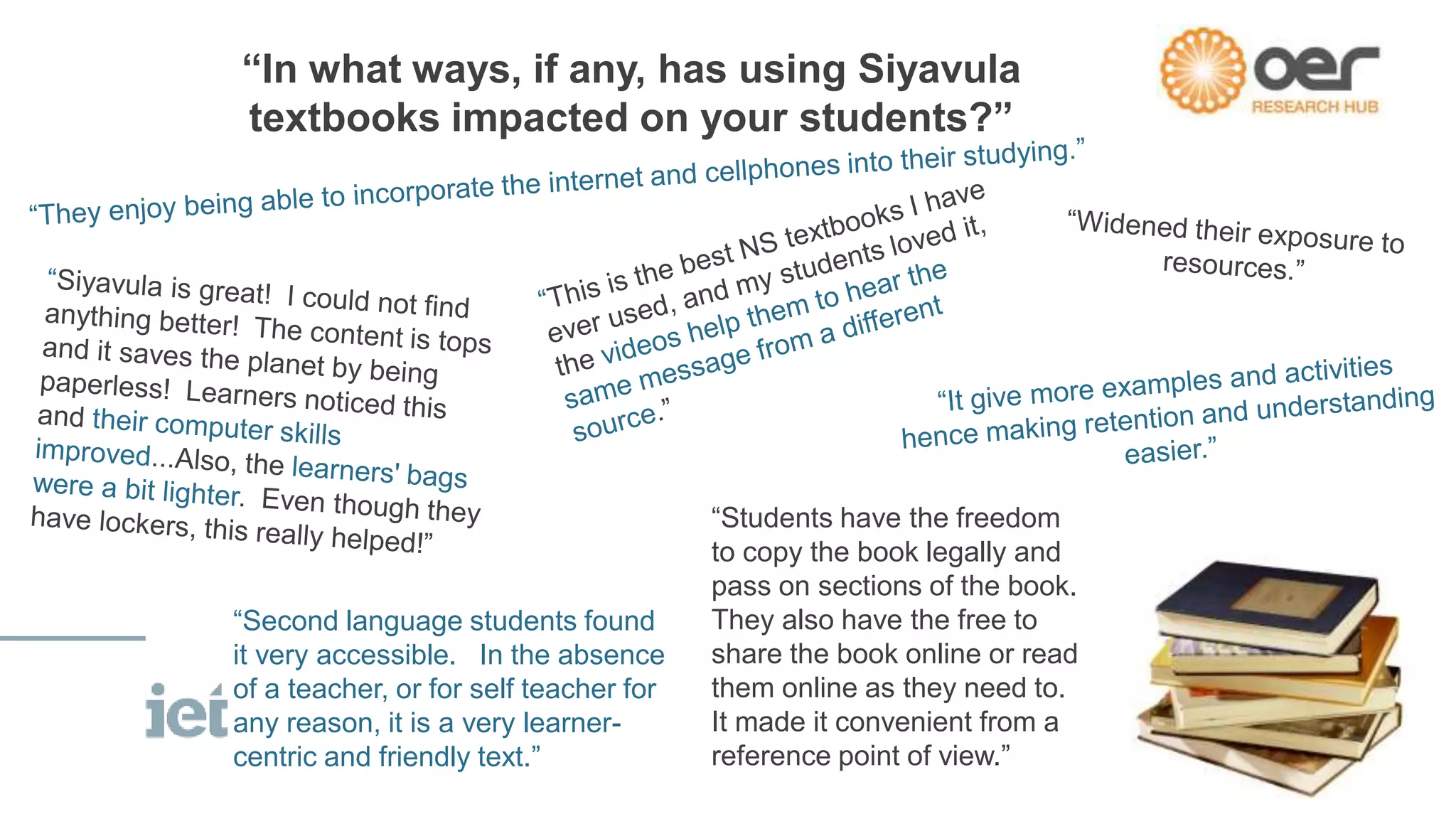 “In what ways, if any, has using Siyavula
textbooks impacted on your students?”
“Second language students found
it very accessible. In the absence
of a teacher, or for self teacher for
any reason, it is a very learner-
centric and friendly text.”
“Students have the freedom
to copy the book legally and
pass on sections of the book.
They also have the free to
share the book online or read
them online as they need to.
It made it convenient from a
reference point of view.”
 