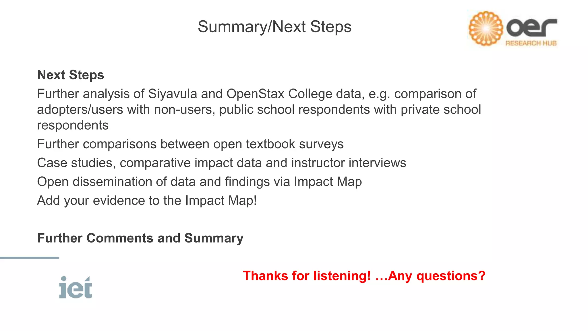 Summary/Next Steps
Next Steps
Further analysis of Siyavula and OpenStax College data, e.g. comparison of
adopters/users with non-users, public school respondents with private school
respondents
Further comparisons between open textbook surveys
Case studies, comparative impact data and instructor interviews
Open dissemination of data and findings via Impact Map
Add your evidence to the Impact Map!
Further Comments and Summary
Thanks for listening! …Any questions?
 