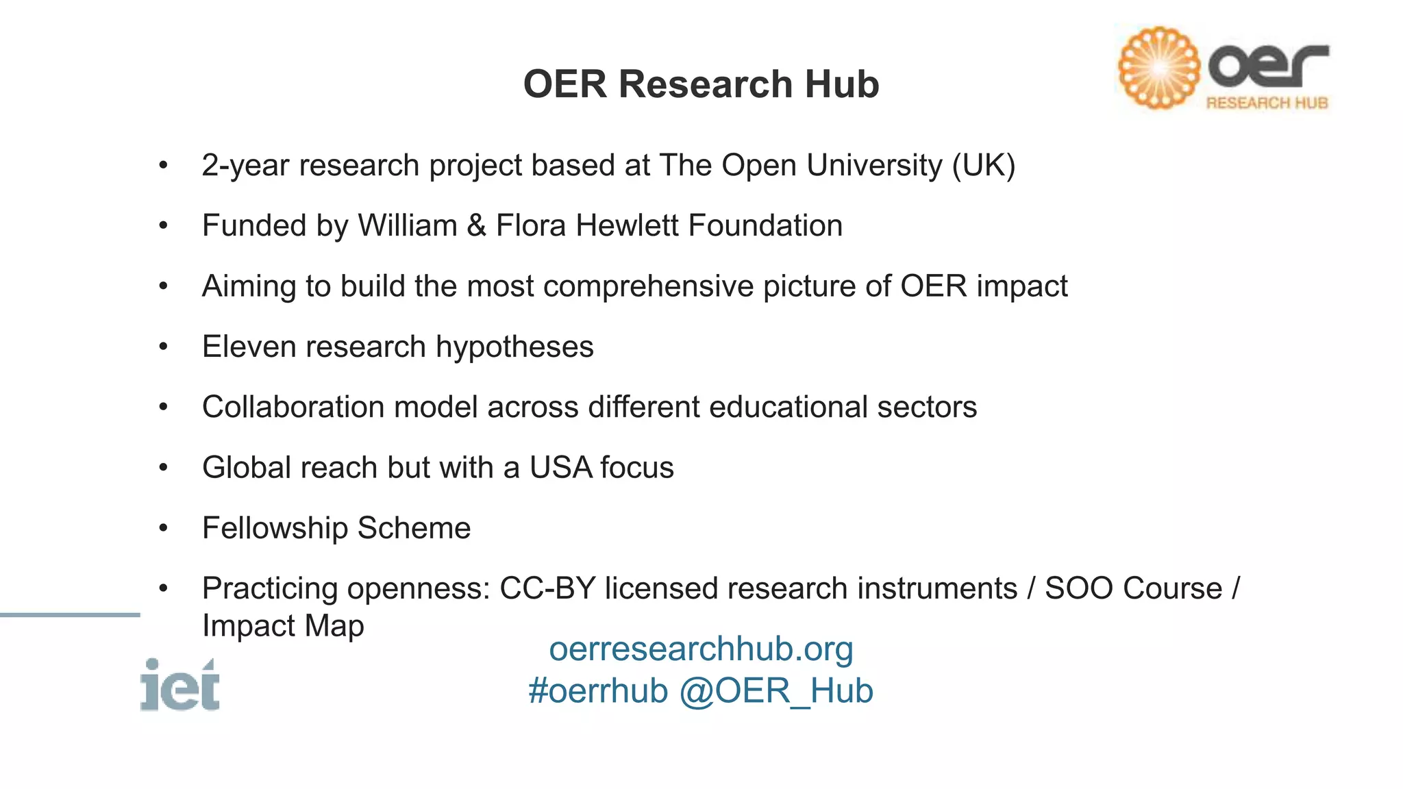 • 2-year research project based at The Open University (UK)
• Funded by William & Flora Hewlett Foundation
• Aiming to build the most comprehensive picture of OER impact
• Eleven research hypotheses
• Collaboration model across different educational sectors
• Global reach but with a USA focus
• Fellowship Scheme
• Practicing openness: CC-BY licensed research instruments / SOO Course /
Impact Map
OER Research Hub
oerresearchhub.org
#oerrhub @OER_Hub
 