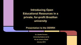 Introducing Open Educational Resources in a private, for-profit
Brazilian university: a case study

Introducing Open
Educational Resources in a
private, for-profit Brazilian
university
Presentation to the OERRH
Dr. Giselle Ferreira
University Estácio de Sá
Rio de Janeiro, Brazil
January 2014

 