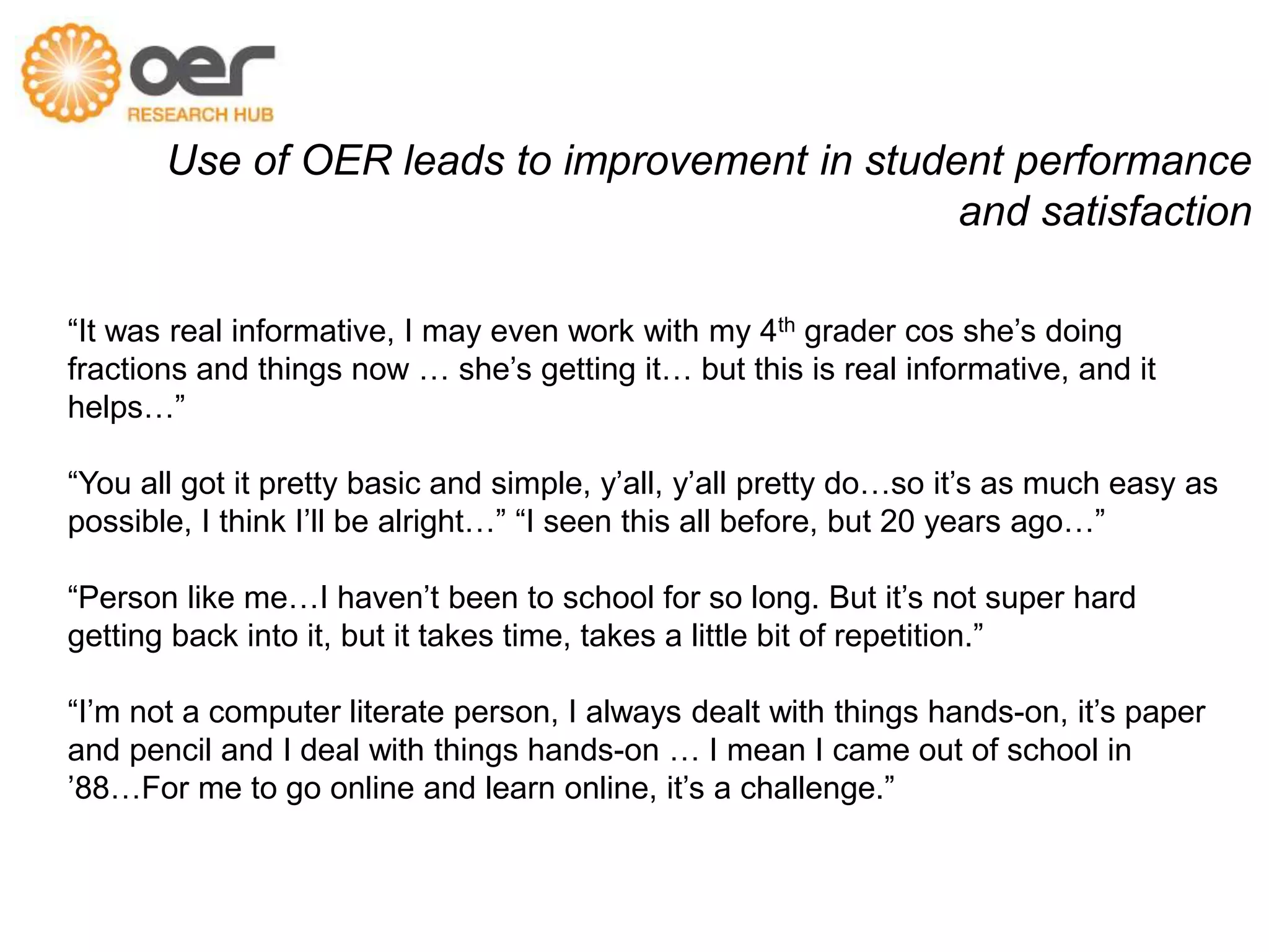 Use of OER leads to improvement in student performance 
and satisfaction 
“It was real informative, I may even work with my 4th grader cos she’s doing 
fractions and things now … she’s getting it… but this is real informative, and it 
helps…” 
“You all got it pretty basic and simple, y’all, y’all pretty do…so it’s as much easy as 
possible, I think I’ll be alright…” “I seen this all before, but 20 years ago…” 
“Person like me…I haven’t been to school for so long. But it’s not super hard 
getting back into it, but it takes time, takes a little bit of repetition.” 
“I’m not a computer literate person, I always dealt with things hands-on, it’s paper 
and pencil and I deal with things hands-on … I mean I came out of school in 
’88…For me to go online and learn online, it’s a challenge.” 
Student focus group/interviews, March 2012 
 