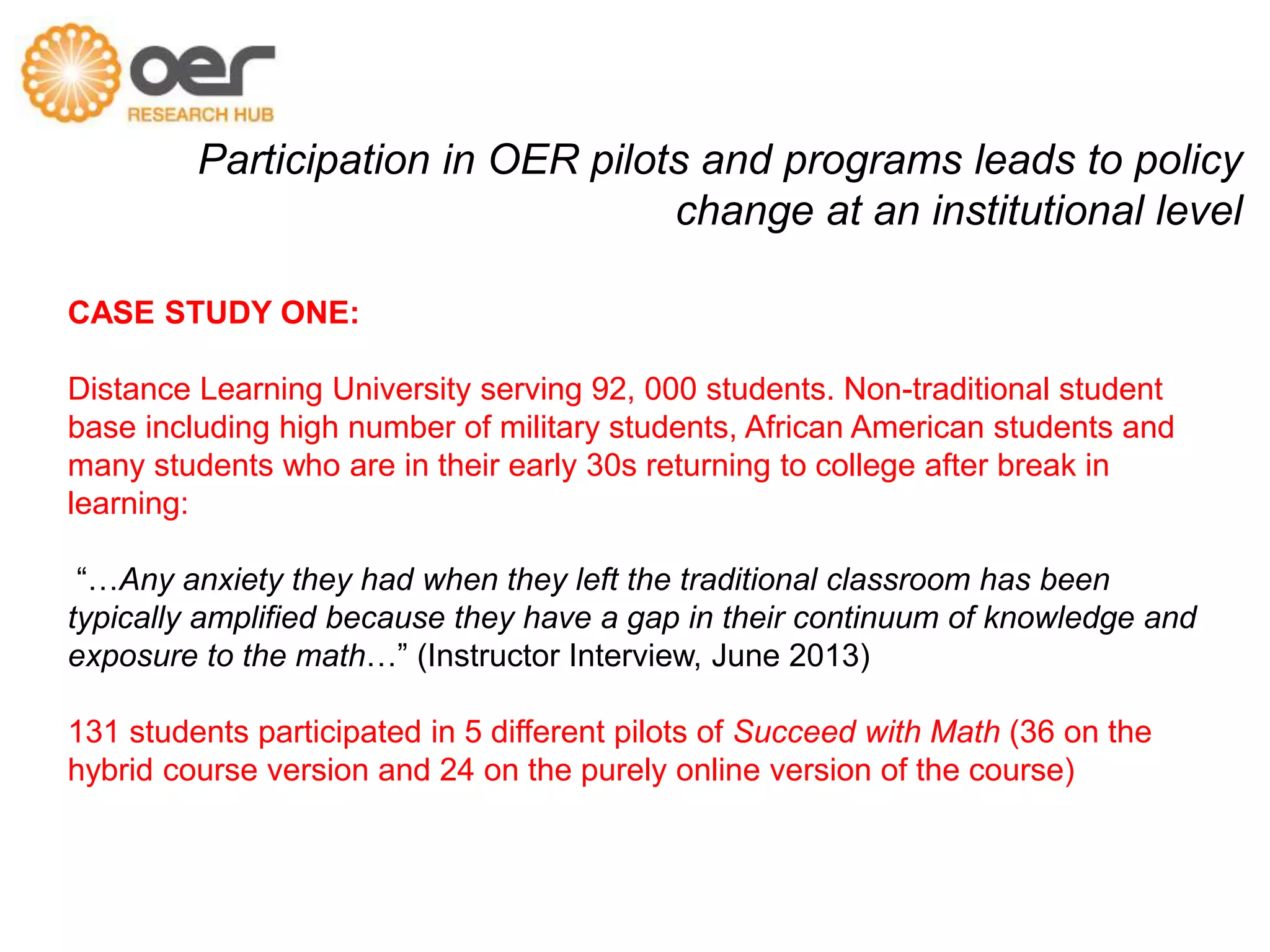 Participation in OER pilots and programs leads to policy 
change at an institutional level 
CASE STUDY ONE: 
Distance Learning University serving 92, 000 students. Non-traditional student 
base including high number of military students, African American students and 
many students who are in their early 30s returning to college after break in 
learning: 
“…Any anxiety they had when they left the traditional classroom has been 
typically amplified because they have a gap in their continuum of knowledge and 
exposure to the math…” (Instructor Interview, June 2013) 
131 students participated in 5 different pilots of Succeed with Math (36 on the 
hybrid course version and 24 on the purely online version of the course) 
 