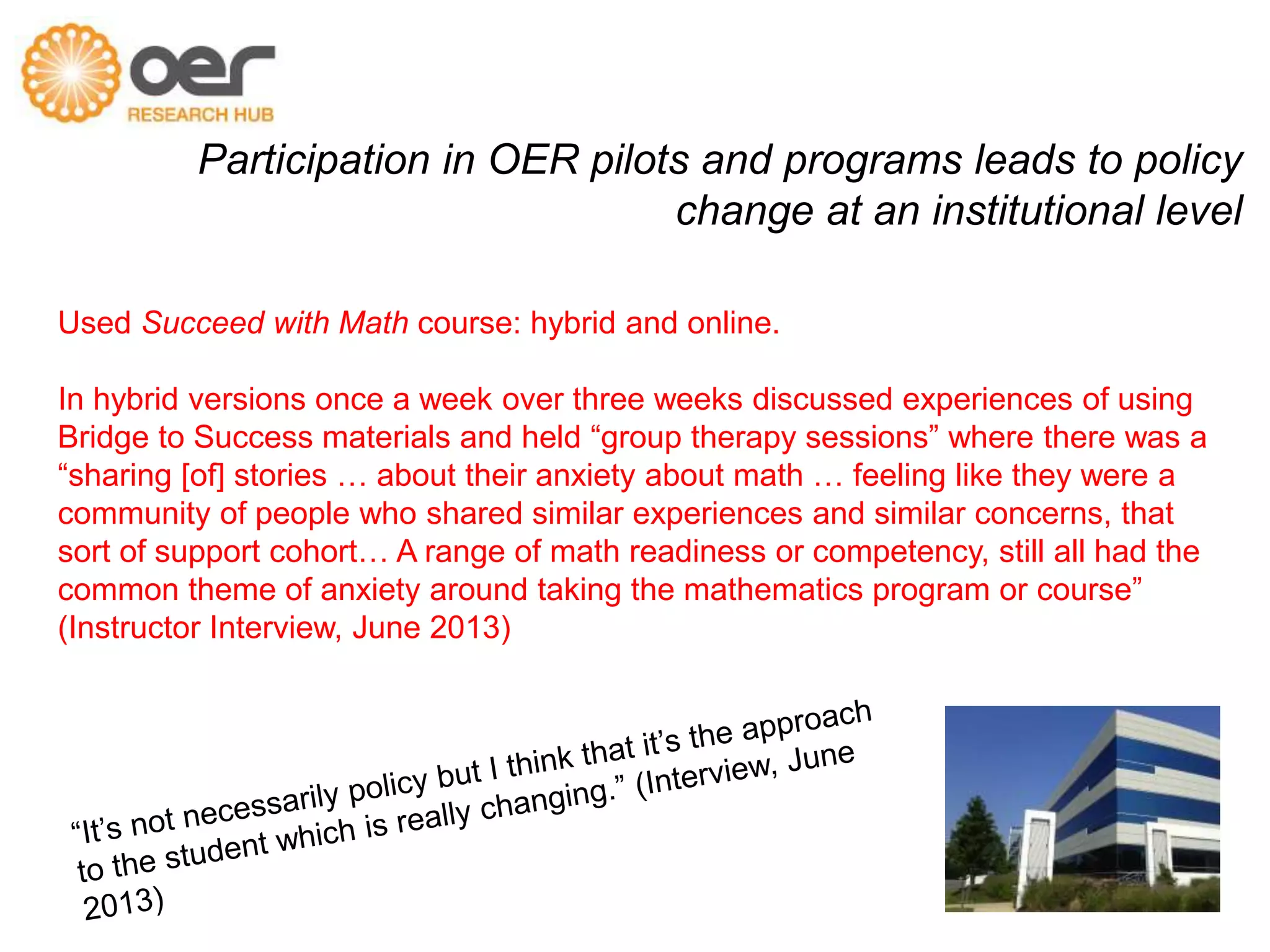 Participation in OER pilots and programs leads to policy 
change at an institutional level 
Used Succeed with Math course: hybrid and online. 
In hybrid versions once a week over three weeks discussed experiences of using 
Bridge to Success materials and held “group therapy sessions” where there was a 
“sharing [of] stories … about their anxiety about math … feeling like they were a 
community of people who shared similar experiences and similar concerns, that 
sort of support cohort… A range of math readiness or competency, still all had the 
common theme of anxiety around taking the mathematics program or course” 
(Instructor Interview, June 2013) 
 