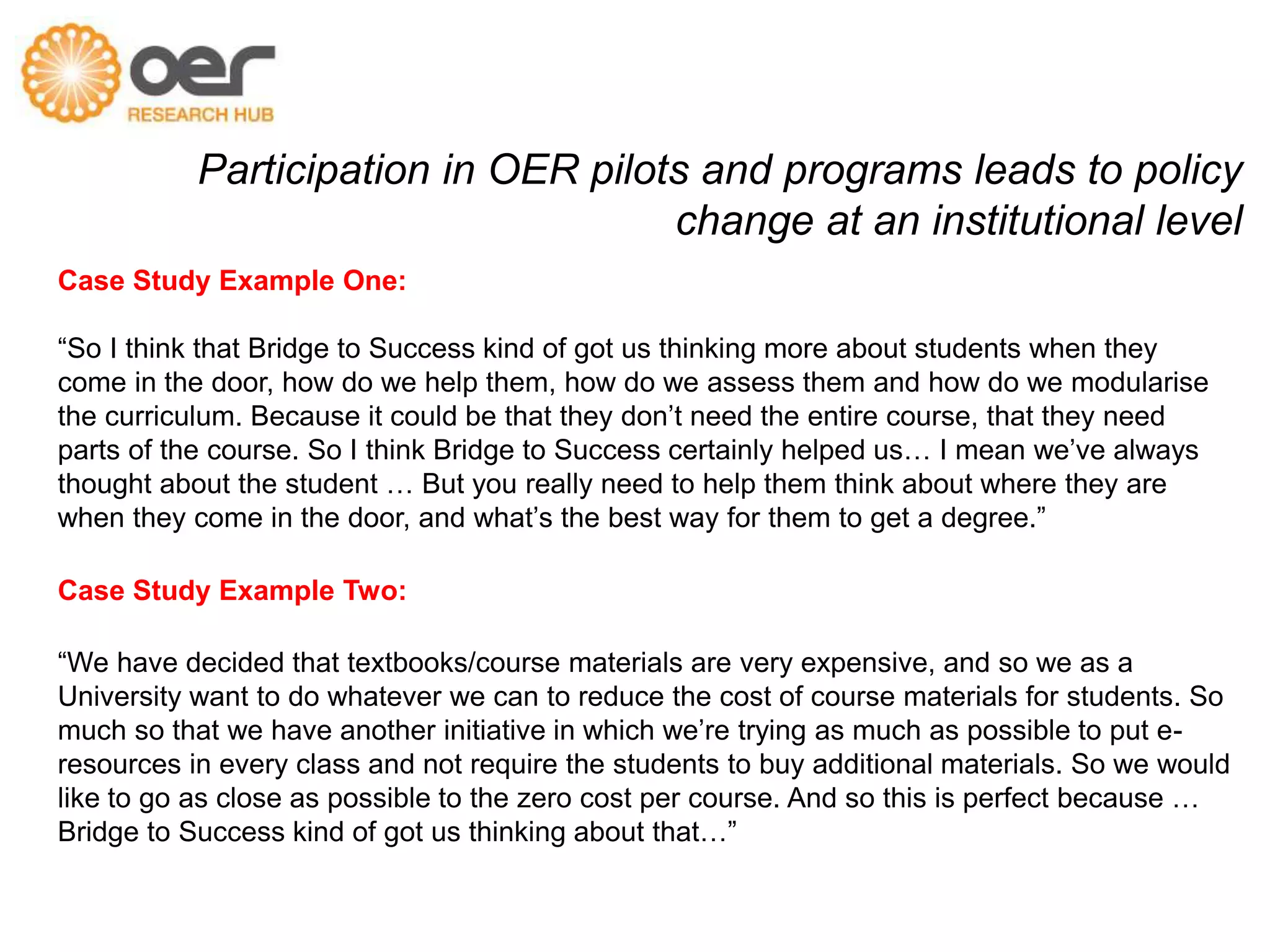 Participation in OER pilots and programs leads to policy 
change at an institutional level 
Case Study Example One: 
“So I think that Bridge to Success kind of got us thinking more about students when they 
come in the door, how do we help them, how do we assess them and how do we modularise 
the curriculum. Because it could be that they don’t need the entire course, that they need 
parts of the course. So I think Bridge to Success certainly helped us… I mean we’ve always 
thought about the student … But you really need to help them think about where they are 
when they come in the door, and what’s the best way for them to get a degree.” 
Case Study Example Two: 
“We have decided that textbooks/course materials are very expensive, and so we as a 
University want to do whatever we can to reduce the cost of course materials for students. So 
much so that we have another initiative in which we’re trying as much as possible to put e-resources 
in every class and not require the students to buy additional materials. So we would 
like to go as close as possible to the zero cost per course. And so this is perfect because … 
Bridge to Success kind of got us thinking about that…” 
 