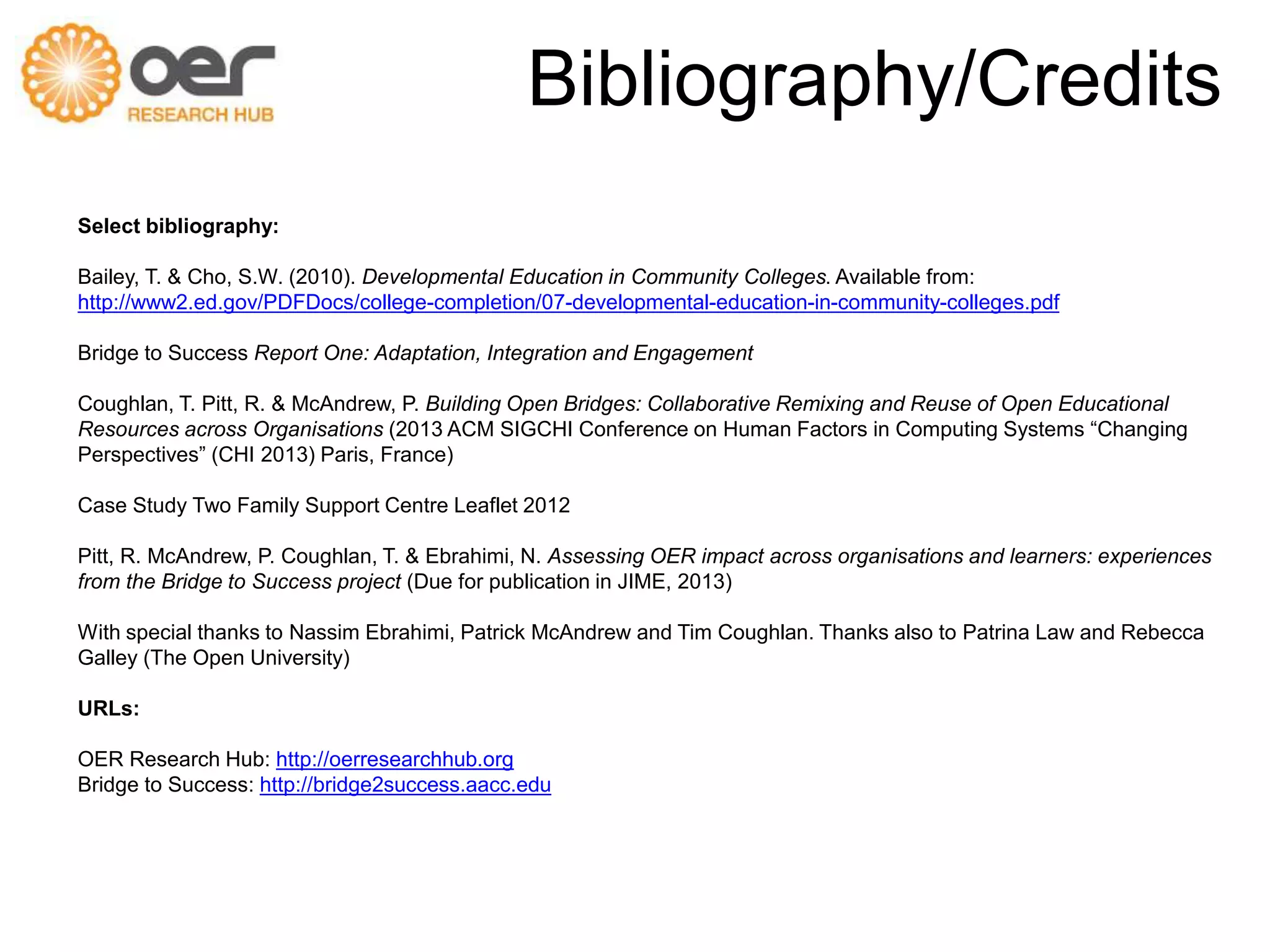 Bibliography/Credits 
Select bibliography: 
Bailey, T. & Cho, S.W. (2010). Developmental Education in Community Colleges. Available from: 
http://www2.ed.gov/PDFDocs/college-completion/07-developmental-education-in-community-colleges.pdf 
Bridge to Success Report One: Adaptation, Integration and Engagement 
Coughlan, T. Pitt, R. & McAndrew, P. Building Open Bridges: Collaborative Remixing and Reuse of Open Educational 
Resources across Organisations (2013 ACM SIGCHI Conference on Human Factors in Computing Systems “Changing 
Perspectives” (CHI 2013) Paris, France) 
Case Study Two Family Support Centre Leaflet 2012 
Pitt, R. McAndrew, P. Coughlan, T. & Ebrahimi, N. Assessing OER impact across organisations and learners: experiences 
from the Bridge to Success project (Due for publication in JIME, 2013) 
With special thanks to Nassim Ebrahimi, Patrick McAndrew and Tim Coughlan. Thanks also to Patrina Law and Rebecca 
Galley (The Open University) 
URLs: 
OER Research Hub: http://oerresearchhub.org 
Bridge to Success: http://bridge2success.aacc.edu 
 