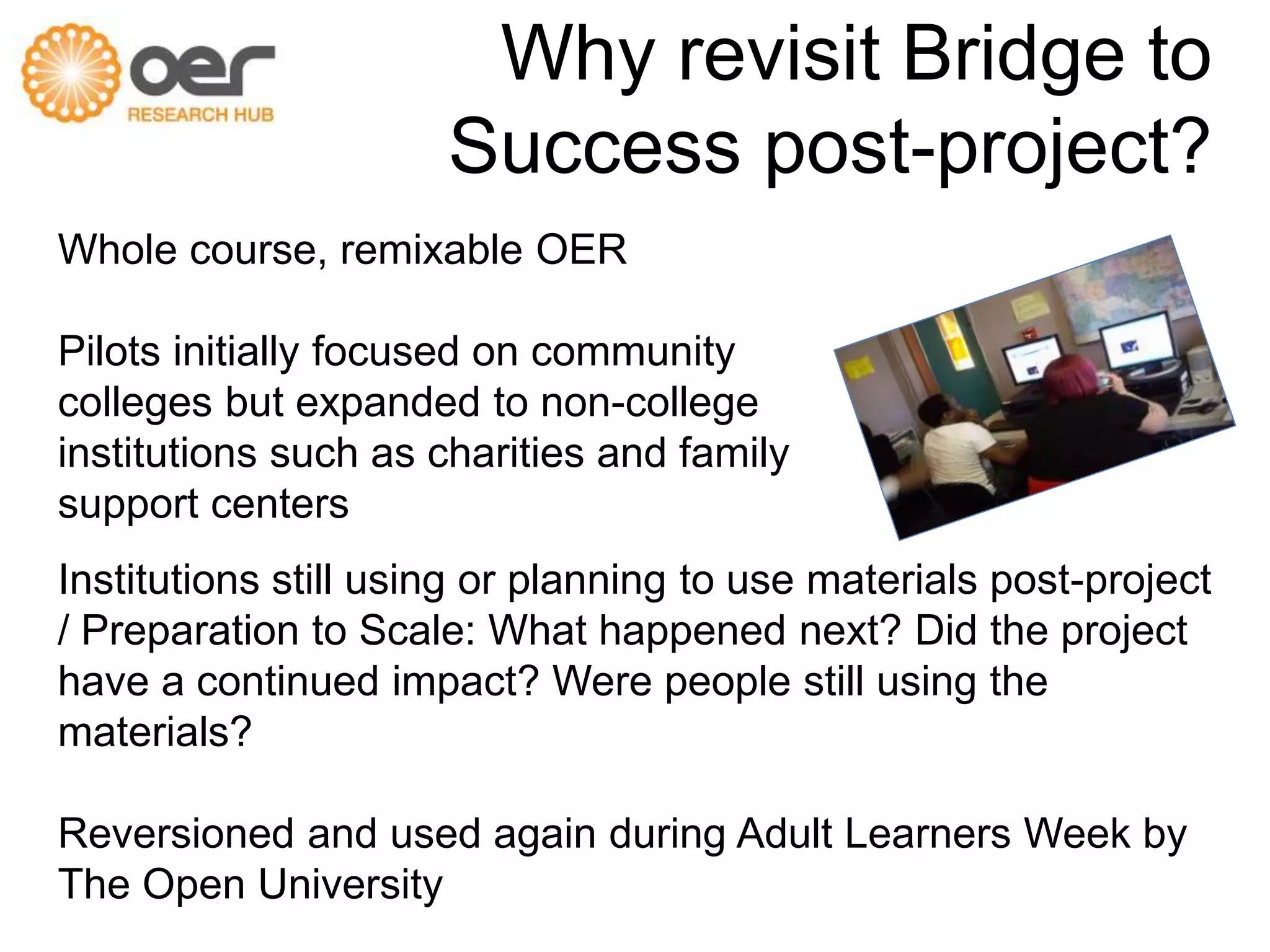 Why revisit Bridge to 
Success post-project? 
Whole course, remixable OER 
Pilots initially focused on community 
colleges but expanded to non-college 
institutions such as charities and family 
support centers 
Institutions still using or planning to use materials post-project 
/ Preparation to Scale: What happened next? Did the project 
have a continued impact? Were people still using the 
materials? 
Reversioned and used again during Adult Learners Week by 
The Open University 
 