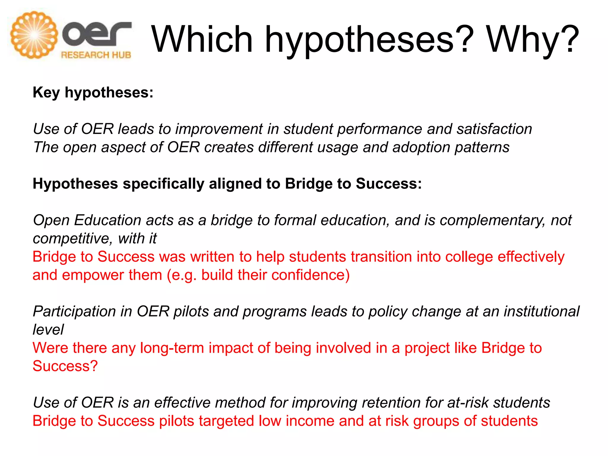Which hypotheses? Why? 
Key hypotheses: 
Use of OER leads to improvement in student performance and satisfaction 
The open aspect of OER creates different usage and adoption patterns 
Hypotheses specifically aligned to Bridge to Success: 
Open Education acts as a bridge to formal education, and is complementary, not 
competitive, with it 
Bridge to Success was written to help students transition into college effectively 
and empower them (e.g. build their confidence) 
Participation in OER pilots and programs leads to policy change at an institutional 
level 
Were there any long-term impact of being involved in a project like Bridge to 
Success? 
Use of OER is an effective method for improving retention for at-risk students 
Bridge to Success pilots targeted low income and at risk groups of students 
 