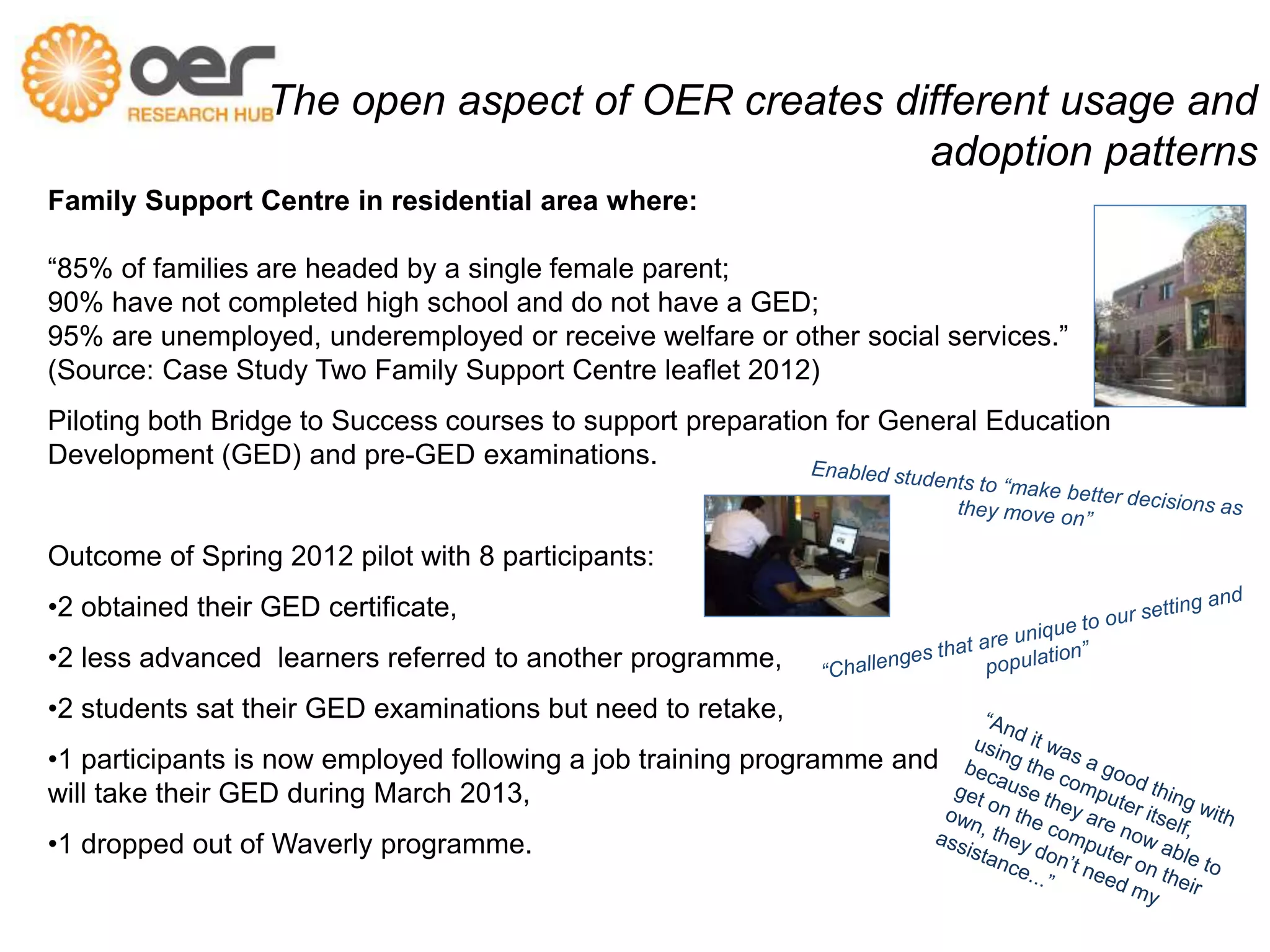 The open aspect of OER creates different usage and 
Family Support Centre in residential area where: 
adoption patterns 
“85% of families are headed by a single female parent; 
90% have not completed high school and do not have a GED; 
95% are unemployed, underemployed or receive welfare or other social services.” 
(Source: Case Study Two Family Support Centre leaflet 2012) 
Piloting both Bridge to Success courses to support preparation for General Education 
Development (GED) and pre-GED examinations. 
Outcome of Spring 2012 pilot with 8 participants: 
•2 obtained their GED certificate, 
•2 less advanced learners referred to another programme, 
•2 students sat their GED examinations but need to retake, 
•1 participants is now employed following a job training programme and 
will take their GED during March 2013, 
•1 dropped out of Waverly programme. 
 