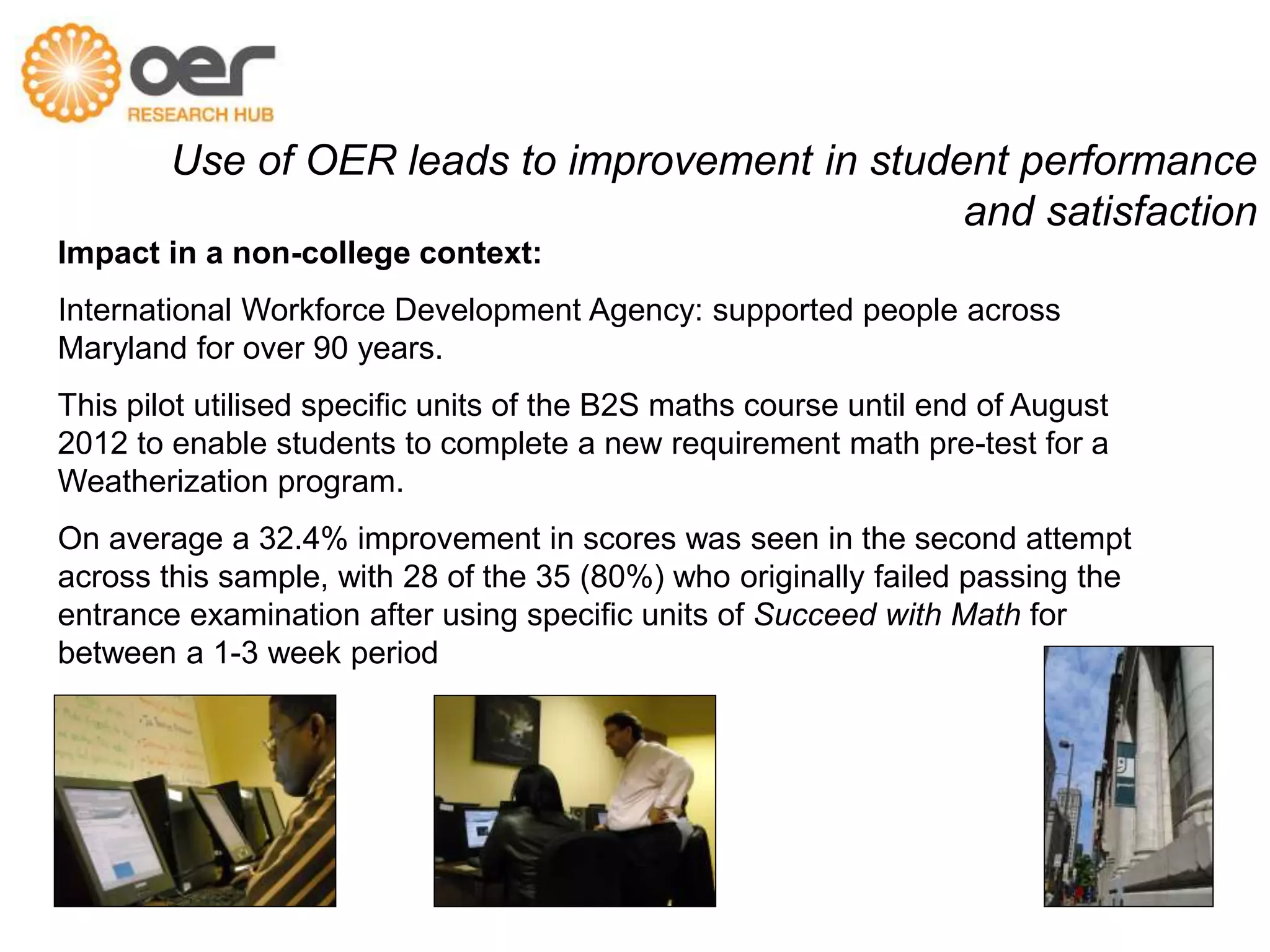 Use of OER leads to improvement in student performance 
and satisfaction 
Impact in a non-college context: 
International Workforce Development Agency: supported people across 
Maryland for over 90 years. 
This pilot utilised specific units of the B2S maths course until end of August 
2012 to enable students to complete a new requirement math pre-test for a 
Weatherization program. 
“On average a 32.4% improvement in scores was seen in the second attempt 
across this sample, with 28 of the 35 (80%) who originally failed passing the 
entrance examination…” after using specific units of Succeed with Math for 
between a 1-3 week period 
Citation from Pitt, McAndrew, Coughlan, Ebrahimi (2013) 
 