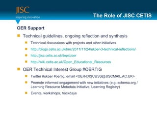 The Role of JISC CETIS <ul><li>OER Support  </li></ul><ul><li>Technical guidelines, ongoing reflection and synthesis </li>...