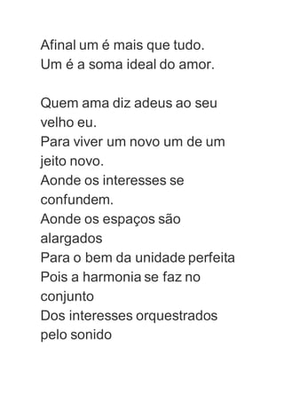 Afinal um é mais que tudo.
Um é a soma ideal do amor.
Quem ama diz adeus ao seu
velho eu.
Para viver um novo um de um
jeito novo.
Aonde os interesses se
confundem.
Aonde os espaços são
alargados
Para o bem da unidade perfeita
Pois a harmonia se faz no
conjunto
Dos interesses orquestrados
pelo sonido
 