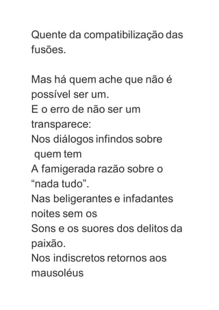 Quente da compatibilização das
fusões.
Mas há quem ache que não é
possível ser um.
E o erro de não ser um
transparece:
Nos diálogos infindos sobre
quem tem
A famigerada razão sobre o
“nada tudo”.
Nas beligerantes e infadantes
noites sem os
Sons e os suores dos delitos da
paixão.
Nos indiscretos retornos aos
mausoléus
 