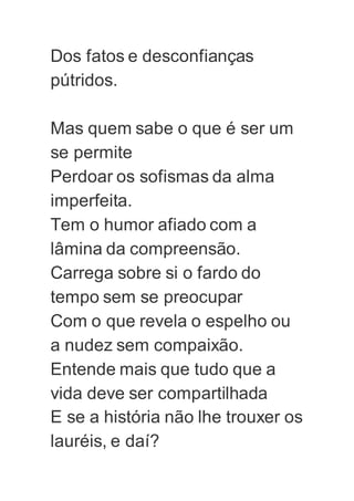 Dos fatos e desconfianças
pútridos.
Mas quem sabe o que é ser um
se permite
Perdoar os sofismas da alma
imperfeita.
Tem o humor afiado com a
lâmina da compreensão.
Carrega sobre si o fardo do
tempo sem se preocupar
Com o que revela o espelho ou
a nudez sem compaixão.
Entende mais que tudo que a
vida deve ser compartilhada
E se a história não lhe trouxer os
lauréis, e daí?
 