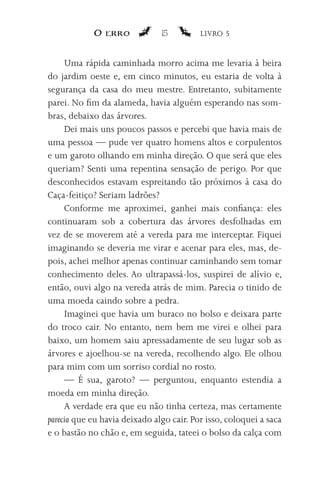 O erro             15         LIVRO 5


     Uma rápida caminhada morro acima me levaria à beira
do jardim oeste e, em cinco minutos, eu estaria de volta à
segurança da casa do meu mestre. Entretanto, subitamente
parei. No fim da alameda, havia alguém esperando nas som-
bras, debaixo das árvores.
     Dei mais uns poucos passos e percebi que havia mais de
uma pessoa — pude ver quatro homens altos e corpulentos
e um garoto olhando em minha direção. O que será que eles
queriam? Senti uma repentina sensação de perigo. Por que
desconhecidos estavam espreitando tão próximos à casa do
Caça-feitiço? Seriam ladrões?
     Conforme me aproximei, ganhei mais confiança: eles
continuaram sob a cobertura das árvores desfolhadas em
vez de se moverem até a vereda para me interceptar. Fiquei
imaginando se deveria me virar e acenar para eles, mas, de-
pois, achei melhor apenas continuar caminhando sem tomar
conhecimento deles. Ao ultrapassá-los, suspirei de alívio e,
então, ouvi algo na vereda atrás de mim. Parecia o tinido de
uma moeda caindo sobre a pedra.
     Imaginei que havia um buraco no bolso e deixara parte
do troco cair. No entanto, nem bem me virei e olhei para
baixo, um homem saiu apressadamente de seu lugar sob as
árvores e ajoelhou-se na vereda, recolhendo algo. Ele olhou
para mim com um sorriso cordial no rosto.
     — É sua, garoto? — perguntou, enquanto estendia a
moeda em minha direção.
     A verdade era que eu não tinha certeza, mas certamente
parecia que eu havia deixado algo cair. Por isso, coloquei a saca
e o bastão no chão e, em seguida, tateei o bolso da calça com
 