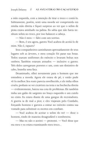Joseph Delaney   16    AS AVENTURAS DO CA          A-FEITI   O



a mão esquerda, com a intenção de tirar o troco e contá-lo.
Subitamente, porém, senti uma moeda ser comprimida em
minha mão direita e fiquei surpreso ao ver que o xelim de
prata estava aninhado na palma. Eu sabia que não havia ne-
nhum xelim no troco, por isso balancei a cabeça.
    — Não é meu — falei com um sorriso.
    — Bem, é seu agora, garoto. Você acabou de aceitá-lo de
mim. Não é, rapazes?
    Seus companheiros caminharam apressadamente de seus
lugares sob as árvores, e meu coração foi parar nas botas.
Todos usavam uniformes do exército e levavam bolsas nos
ombros. Também estavam armados — inclusive o garoto.
Três deles carregavam porretes e um, com um distintivo de
cabo, brandia uma faca.
    Desanimado, olhei novamente para o homem que me
estendera a moeda. Agora ele estava de pé, e então pude
vê-lo melhor. Seu rosto parecia envelhecido, e ele tinha olhos
cruéis; podiam-se ver cicatrizes na testa e na bochecha direita
— evidentemente, batera sua cota de problemas. Ele também
tinha um galão de sargento no braço esquerdo e um cutelo
no cinto. Eu estava diante de uma gangue de recrutadores.
A guerra ia de mal a pior, e eles viajavam pelo Condado,
forçando homens e garotos a entrar no exército contra sua
vontade para substituir os mortos em combate.
    — Você acabou de aceitar o xelim do rei! — disse o
homem, rindo de maneira desagradável e zombeteira.
    — Mas eu não o aceitei — protestei. — Você disse que
era meu e eu estava examinando meu troco...
 