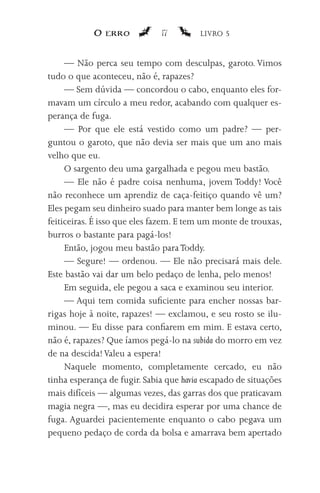 O erro            17         LIVRO 5


     — Não perca seu tempo com desculpas, garoto. Vimos
tudo o que aconteceu, não é, rapazes?
     — Sem dúvida — concordou o cabo, enquanto eles for-
mavam um círculo a meu redor, acabando com qualquer es-
perança de fuga.
     — Por que ele está vestido como um padre? — per-
guntou o garoto, que não devia ser mais que um ano mais
velho que eu.
     O sargento deu uma gargalhada e pegou meu bastão.
     — Ele não é padre coisa nenhuma, jovem Toddy! Você
não reconhece um aprendiz de caça-feitiço quando vê um?
Eles pegam seu dinheiro suado para manter bem longe as tais
feiticeiras. É isso que eles fazem. E tem um monte de trouxas,
burros o bastante para pagá-los!
     Então, jogou meu bastão para Toddy.
     — Segure! — ordenou. — Ele não precisará mais dele.
Este bastão vai dar um belo pedaço de lenha, pelo menos!
     Em seguida, ele pegou a saca e examinou seu interior.
     — Aqui tem comida suficiente para encher nossas bar-
rigas hoje à noite, rapazes! — exclamou, e seu rosto se ilu-
minou. — Eu disse para confiarem em mim. E estava certo,
não é, rapazes? Que íamos pegá-lo na subida do morro em vez
de na descida! Valeu a espera!
     Naquele momento, completamente cercado, eu não
tinha esperança de fugir. Sabia que havia escapado de situações
mais difíceis — algumas vezes, das garras dos que praticavam
magia negra —, mas eu decidira esperar por uma chance de
fuga. Aguardei pacientemente enquanto o cabo pegava um
pequeno pedaço de corda da bolsa e amarrava bem apertado
 