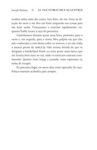 Joseph Delaney   18   AS AVENTURAS DO CA          A-FEITI   O



minhas mãos atrás das costas. Isso feito, ele me virou na di-
reção do oeste e me deu um forte empurrão nas costas para
me fazer andar. Começamos a marchar rapidamente, en-
quanto Toddy levava a saca de provisões.
     Caminhamos durante quase uma hora, primeiro, para o
oeste e, em seguida, para o norte. Meu palpite era que eles
não conheciam a rota direta sobre os morros, e eu não tinha
a menor pressa de indicá-la. Não restava dúvida de que se
dirigiam a Sunderland Point: eu seria posto num barco que
me levaria bem mais ao sul, onde os exércitos estavam com-
batendo. Quanto mais longa a jornada, mais esperança eu
tinha de escapar.
     Eu precisava fugir, ou meus dias como aprendiz de caça-
feitiço estariam acabados para sempre.
 