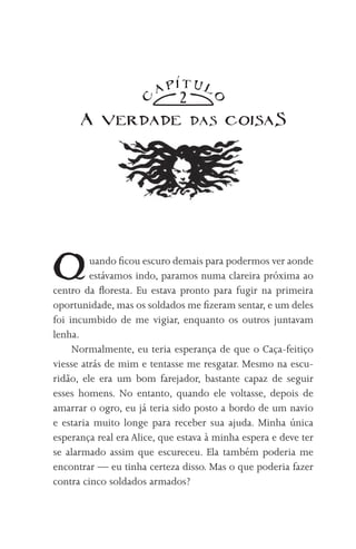 TUl
                        AP
                              2

                   C




                                     O
      A verdade                   das    coisaS




Q        uando ficou escuro demais para podermos ver aonde
         estávamos indo, paramos numa clareira próxima ao
centro da floresta. Eu estava pronto para fugir na primeira
oportunidade, mas os soldados me fizeram sentar, e um deles
foi incumbido de me vigiar, enquanto os outros juntavam
lenha.
     Normalmente, eu teria esperança de que o Caça-feitiço
viesse atrás de mim e tentasse me resgatar. Mesmo na escu-
ridão, ele era um bom farejador, bastante capaz de seguir
esses homens. No entanto, quando ele voltasse, depois de
amarrar o ogro, eu já teria sido posto a bordo de um navio
e estaria muito longe para receber sua ajuda. Minha única
esperança real era Alice, que estava à minha espera e deve ter
se alarmado assim que escureceu. Ela também poderia me
encontrar — eu tinha certeza disso. Mas o que poderia fazer
contra cinco soldados armados?
 
