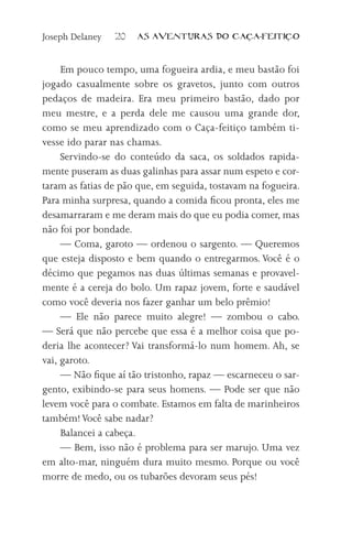 Joseph Delaney   20   AS AVENTURAS DO CA          A-FEITI   O



     Em pouco tempo, uma fogueira ardia, e meu bastão foi
jogado casualmente sobre os gravetos, junto com outros
pedaços de madeira. Era meu primeiro bastão, dado por
meu mestre, e a perda dele me causou uma grande dor,
como se meu aprendizado com o Caça-feitiço também ti-
vesse ido parar nas chamas.
     Servindo-se do conteúdo da saca, os soldados rapida-
mente puseram as duas galinhas para assar num espeto e cor-
taram as fatias de pão que, em seguida, tostavam na fogueira.
Para minha surpresa, quando a comida ficou pronta, eles me
desamarraram e me deram mais do que eu podia comer, mas
não foi por bondade.
     — Coma, garoto — ordenou o sargento. — Queremos
que esteja disposto e bem quando o entregarmos. Você é o
décimo que pegamos nas duas últimas semanas e provavel-
mente é a cereja do bolo. Um rapaz jovem, forte e saudável
como você deveria nos fazer ganhar um belo prêmio!
     — Ele não parece muito alegre! — zombou o cabo.
— Será que não percebe que essa é a melhor coisa que po-
deria lhe acontecer? Vai transformá-lo num homem. Ah, se
vai, garoto.
     — Não fique aí tão tristonho, rapaz — escarneceu o sar-
gento, exibindo-se para seus homens. — Pode ser que não
levem você para o combate. Estamos em falta de marinheiros
também! Você sabe nadar?
     Balancei a cabeça.
     — Bem, isso não é problema para ser marujo. Uma vez
em alto-mar, ninguém dura muito mesmo. Porque ou você
morre de medo, ou os tubarões devoram seus pés!
 