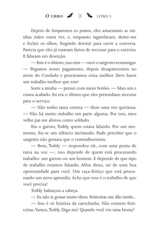 O erro            21         LIVRO 5


     Depois de limparmos os pratos, eles amarraram as mi-
nhas mãos outra vez, e, enquanto tagarelavam, deitei-me
e fechei os olhos, fingindo dormir para ouvir a conversa.
Parecia que eles já estavam fartos de recrutar para o exército.
E falavam em deserção.
     — Este é o último, isso sim — ouvi o sargento resmungar.
— Pegamos nosso pagamento, depois desaparecemos no
norte do Condado e procuramos coisa melhor. Deve haver
um trabalho melhor que este!
     Sorte a minha — pensei com meus botões. — Mais um e
estava acabado. Eu era o último que eles pretendiam recrutar
para o serviço.
     — Não tenho tanta certeza — disse uma voz queixosa.
— Não há muito trabalho em parte alguma. Por isso, meu
velho pai me alistou como soldado.
     Era o garoto, Toddy, quem estava falando. Por um mo-
mento, fez-se um silêncio incômodo. Pude perceber que o
sargento não gostava que o contradissessem.
     — Bem, Toddy — respondeu ele, com uma ponta de
raiva na voz —, isso depende de quem está procurando
trabalho: um garoto ou um homem. E depende de que tipo
de trabalho estamos falando. Além disso, sei de uma boa
oportunidade para você. Um caça-feitiço que está procu-
rando um novo aprendiz. Acho que esse é o trabalho de que
você precisa!
     Toddy balançou a cabeça.
     — Eu não ia gostar muito disso. Feiticeiras me dão medo...
     — Isso é só história da carochinha. Não existem feiti-
ceiras. Vamos, Toddy. Diga-me! Quando você viu uma bruxa?
 