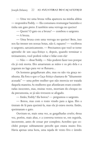 Joseph Delaney   22   AS AVENTURAS DO CA          A-FEITI   O



     — Uma vez uma bruxa velha apareceu na minha aldeia
— respondeu Toddy. — Ela costumava resmungar baixinho e
tinha um gato preto. E também uma verruga no queixo!
     — Quem? O gato ou a bruxa? — zombou o sargento.
     — A bruxa.
     — Uma bruxa com uma verruga no queixo! Bem, isso
nos faz tremer em nossas botas, não é, rapazes? — vociferou
o sargento, sarcasticamente. — Precisamos que você se torne
aprendiz de um caça-feitiço e, depois, quando terminar o
treinamento, você poderá voltar e lidar com ela!
     — Não — disse Toddy. — Não poderei fazer isso porque
ela já está morta. Eles amarraram as mãos e os pés dela e a
jogaram no lago para ver se flutuava...
     Os homens gargalhavam alto, mas eu não via graça ne-
nhuma. Ela fora o que o Caça-feitiço chamava de “falsamente
acusada” — uma pobre mulher que não merecia ser tratada
daquela maneira. As mulheres que afundavam eram conside-
radas inocentes, mas, muitas vezes, morriam do choque ou
da pneumonia, se já não tivessem se afogado.
     — Então, Toddy? Ela boiou? — perguntou o sargento.
     — Boiou, mas com o rosto virado para a água. Eles a
tiraram de lá para queimá-la, mas ela já estava morta. Então,
queimaram o gato.
     Ouviram-se, mais uma vez, as gargalhadas cruéis; dessa
vez, porém, mais altas, e a conversa tornou-se, em seguida,
incoerente, antes de cessar por completo. Acredito que co-
chilei porque subitamente percebi que estava muito frio.
Havia apenas uma hora, uma rajada de vento frio e úmido
 