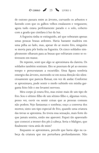 O erro           23         LIVRO 5


de outono passara entre as árvores, curvando os arbustos e
fazendo com que os galhos velhos estalassem e vergassem;
agora tudo estava perfeitamente parado e o solo, coberto
com a geada que cintilava à luz da lua.
     A fogueira tinha se extinguido, até que sobraram apenas
umas poucas brasas ardentes. Havia bastante madeira em
uma pilha ao lado, mas, apesar do ar muito frio, ninguém
se movia para pôr lenha na fogueira. Os cinco soldados sim-
plesmente olhavam para as brasas que esfriavam como se es-
tivessem em transe.
     De repente, senti que algo se aproximava da clareira. Os
soldados também sentiram. Eles se puseram de pé ao mesmo
tempo e perscrutaram a escuridão. Uma figura sombria
emergiu das árvores, movendo-se em nossa direção tão silen-
ciosamente que parecia flutuar, em vez de andar. Conforme
se aproximava, pude sentir o medo subindo em minha gar-
ganta feito bile e me levantei nervoso.
     Meu corpo já estava frio, mas existe mais de um tipo de
frio. Sou o sétimo filho de um sétimo filho e, algumas vezes,
posso ver, ouvir ou sentir coisas que as pessoas comuns
não podem. Vejo fantasmas e sombras; ouço a conversa dos
mortos; sinto um tipo especial de frio, quando uma criatura
das trevas se aproxima. Eu tivera essa sensação, mais forte do
que jamais sentira, então me apavorei. Fiquei tão apavorado
que comecei a tremer dos pés à cabeça. Seria o Maligno, que
finalmente viera atrás de mim?
     Enquanto se aproximava, percebi que havia algo na ca-
beça da criatura que me perturbava profundamente. Não
 