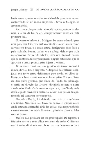 Joseph Delaney   24   AS AVENTURAS DO CA          A-FEITI   O



havia vento e, mesmo assim, o cabelo dela parecia se mover,
contorcendo-se de modo impossível. Seria o Maligno se
aproximando?
     A criatura chegou mais perto; de repente, entrou na cla-
reira, e a luz da lua desceu completamente sobre ela pela
primeira vez...
     No entanto, não era o Maligno. Eu estava olhando para
uma poderosa feiticeira malevolente. Seus olhos eram como
carvões em brasa, e o rosto estava desfigurado pelo ódio e
pela maldade. Mesmo assim, era a cabeça dela o que mais
me apavorava. Em vez de cabelos, havia um ninho de cobras
que se contorciam e serpenteavam, línguas bifurcadas que se
agitavam e presas prontas para injetar o veneno.
     De repente, ouviu-se um gemido de terror animal à
minha direita. Era o sargento. A despeito das palavras cora-
josas, seu rosto estava deformado pelo medo, os olhos sa-
lientes e a boca aberta como se fosse gritar. Em vez disso,
ele deu outro gemido, que vinha do fundo do estômago,
e partiu na direção das árvores, dirigindo-se para o norte
a toda velocidade. Os homens o seguiram, com Toddy atrás
deles, e pude ouvi-los a distância, o som dos passos desapa-
recendo até sumirem por completo.
     Naquele silêncio, fui deixado para trás para enfrentar
a feiticeira. Não tinha sal, ferro ou bastão, e minhas mãos
ainda estavam amarradas atrás das costas, mas respirei fundo
e tentei controlar o medo. Esse era o primeiro passo ao lidar
com as trevas.
     Mas eu não precisava ter me preocupado. De repente, a
feiticeira sorriu e seus olhos cessaram de arder. O frio em
meu interior diminuiu. As cobras pararam de se contorcer e
 