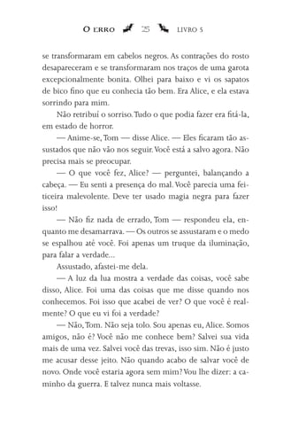 O erro            25         LIVRO 5


se transformaram em cabelos negros. As contrações do rosto
desapareceram e se transformaram nos traços de uma garota
excepcionalmente bonita. Olhei para baixo e vi os sapatos
de bico fino que eu conhecia tão bem. Era Alice, e ela estava
sorrindo para mim.
     Não retribuí o sorriso. Tudo o que podia fazer era fitá-la,
em estado de horror.
     — Anime-se, Tom — disse Alice. — Eles ficaram tão as-
sustados que não vão nos seguir. Você está a salvo agora. Não
precisa mais se preocupar.
     — O que você fez, Alice? — perguntei, balançando a
cabeça. — Eu senti a presença do mal. Você parecia uma fei-
ticeira malevolente. Deve ter usado magia negra para fazer
isso!
     — Não fiz nada de errado, Tom — respondeu ela, en-
quanto me desamarrava. — Os outros se assustaram e o medo
se espalhou até você. Foi apenas um truque da iluminação,
para falar a verdade...
     Assustado, afastei-me dela.
     — A luz da lua mostra a verdade das coisas, você sabe
disso, Alice. Foi uma das coisas que me disse quando nos
conhecemos. Foi isso que acabei de ver? O que você é real-
mente? O que eu vi foi a verdade?
     — Não, Tom. Não seja tolo. Sou apenas eu, Alice. Somos
amigos, não é? Você não me conhece bem? Salvei sua vida
mais de uma vez. Salvei você das trevas, isso sim. Não é justo
me acusar desse jeito. Não quando acabo de salvar você de
novo. Onde você estaria agora sem mim? Vou lhe dizer: a ca-
minho da guerra. E talvez nunca mais voltasse.
 