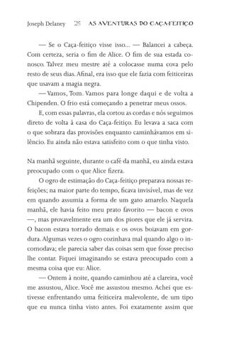 Joseph Delaney    26    AS AVENTURAS DO CA            A-FEITI   O



     — Se o Caça-feitiço visse isso... — Balancei a cabeça.
Com certeza, seria o fim de Alice. O fim de sua estada co-
nosco. Talvez meu mestre até a colocasse numa cova pelo
resto de seus dias. Afinal, era isso que ele fazia com feiticeiras
que usavam a magia negra.
     — Vamos, Tom. Vamos para longe daqui e de volta a
Chipenden. O frio está começando a penetrar meus ossos.
     E, com essas palavras, ela cortou as cordas e nós seguimos
direto de volta à casa do Caça-feitiço. Eu levava a saca com
o que sobrara das provisões enquanto caminhávamos em si-
lêncio. Eu ainda não estava satisfeito com o que tinha visto.

Na manhã seguinte, durante o café da manhã, eu ainda estava
preocupado com o que Alice fizera.
     O ogro de estimação do Caça-feitiço preparava nossas re-
feições; na maior parte do tempo, ficava invisível, mas de vez
em quando assumia a forma de um gato amarelo. Naquela
manhã, ele havia feito meu prato favorito — bacon e ovos
—, mas provavelmente era um dos piores que ele já servira.
O bacon estava torrado demais e os ovos boiavam em gor-
dura. Algumas vezes o ogro cozinhava mal quando algo o in-
comodava; ele parecia saber das coisas sem que fosse preciso
lhe contar. Fiquei imaginando se estava preocupado com a
mesma coisa que eu: Alice.
     — Ontem à noite, quando caminhou até a clareira, você
me assustou, Alice. Você me assustou mesmo. Achei que es-
tivesse enfrentando uma feiticeira malevolente, de um tipo
que eu nunca tinha visto antes. Foi exatamente assim que
 