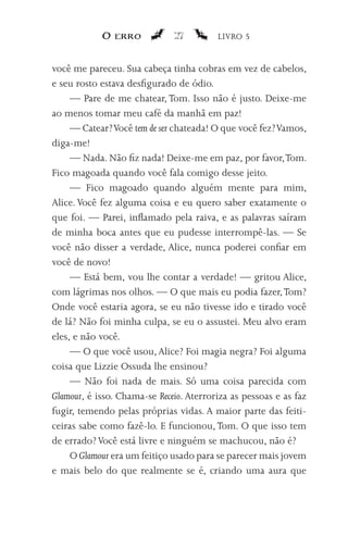 O erro            27         LIVRO 5


você me pareceu. Sua cabeça tinha cobras em vez de cabelos,
e seu rosto estava desfigurado de ódio.
     — Pare de me chatear, Tom. Isso não é justo. Deixe-me
ao menos tomar meu café da manhã em paz!
     — Catear? Você tem de ser chateada! O que você fez? Vamos,
diga-me!
     — Nada. Não fiz nada! Deixe-me em paz, por favor, Tom.
Fico magoada quando você fala comigo desse jeito.
     — Fico magoado quando alguém mente para mim,
Alice. Você fez alguma coisa e eu quero saber exatamente o
que foi. — Parei, inflamado pela raiva, e as palavras saíram
de minha boca antes que eu pudesse interrompê-las. — Se
você não disser a verdade, Alice, nunca poderei confiar em
você de novo!
     — Está bem, vou lhe contar a verdade! — gritou Alice,
com lágrimas nos olhos. — O que mais eu podia fazer, Tom?
Onde você estaria agora, se eu não tivesse ido e tirado você
de lá? Não foi minha culpa, se eu o assustei. Meu alvo eram
eles, e não você.
     — O que você usou, Alice? Foi magia negra? Foi alguma
coisa que Lizzie Ossuda lhe ensinou?
     — Não foi nada de mais. Só uma coisa parecida com
Glamour, é isso. Chama-se Receio. Aterroriza as pessoas e as faz
fugir, temendo pelas próprias vidas. A maior parte das feiti-
ceiras sabe como fazê-lo. E funcionou, Tom. O que isso tem
de errado? Você está livre e ninguém se machucou, não é?
     O Glamour era um feitiço usado para se parecer mais jovem
e mais belo do que realmente se é, criando uma aura que
 