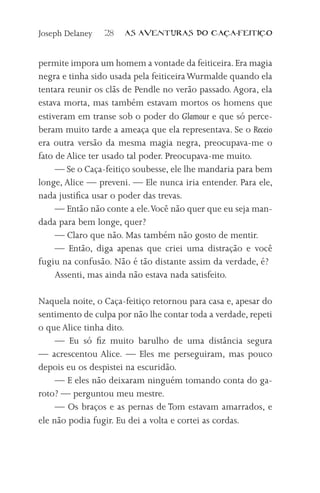 Joseph Delaney   28   AS AVENTURAS DO CA          A-FEITI   O



permite impora um homem a vontade da feiticeira. Era magia
negra e tinha sido usada pela feiticeira Wurmalde quando ela
tentara reunir os clãs de Pendle no verão passado. Agora, ela
estava morta, mas também estavam mortos os homens que
estiveram em transe sob o poder do Glamour e que só perce-
beram muito tarde a ameaça que ela representava. Se o Receio
era outra versão da mesma magia negra, preocupava-me o
fato de Alice ter usado tal poder. Preocupava-me muito.
     — Se o Caça-feitiço soubesse, ele lhe mandaria para bem
longe, Alice — preveni. — Ele nunca iria entender. Para ele,
nada justifica usar o poder das trevas.
     — Então não conte a ele. Você não quer que eu seja man-
dada para bem longe, quer?
     — Claro que não. Mas também não gosto de mentir.
     — Então, diga apenas que criei uma distração e você
fugiu na confusão. Não é tão distante assim da verdade, é?
     Assenti, mas ainda não estava nada satisfeito.

Naquela noite, o Caça-feitiço retornou para casa e, apesar do
sentimento de culpa por não lhe contar toda a verdade, repeti
o que Alice tinha dito.
     — Eu só fiz muito barulho de uma distância segura
— acrescentou Alice. — Eles me perseguiram, mas pouco
depois eu os despistei na escuridão.
     — E eles não deixaram ninguém tomando conta do ga-
roto? — perguntou meu mestre.
     — Os braços e as pernas de Tom estavam amarrados, e
ele não podia fugir. Eu dei a volta e cortei as cordas.
 