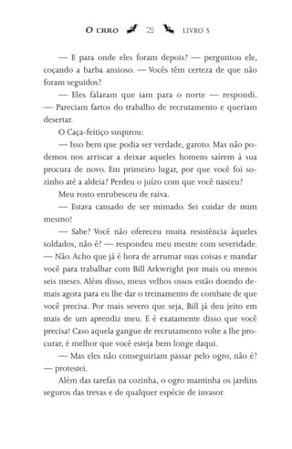 O erro           29         LIVRO 5


     — E para onde eles foram depois? — perguntou ele,
coçando a barba ansioso. — Vocês têm certeza de que não
foram seguidos?
     — Eles falaram que iam para o norte — respondi.
— Pareciam fartos do trabalho de recrutamento e queriam
desertar.
     O Caça-feitiço suspirou:
     — Isso bem que podia ser verdade, garoto. Mas não po-
demos nos arriscar a deixar aqueles homens saírem à sua
procura de novo. Em primeiro lugar, por que você foi so-
zinho até a aldeia? Perdeu o juízo com que você nasceu?
     Meu rosto enrubesceu de raiva.
     — Estava cansado de ser mimado. Sei cuidar de mim
mesmo!
     — Sabe? Você não ofereceu muita resistência àqueles
soldados, não é? — respondeu meu mestre com severidade.
— Não. Acho que já é hora de arrumar suas coisas e mandar
você para trabalhar com Bill Arkwright por mais ou menos
seis meses. Além disso, meus velhos ossos estão doendo de-
mais agora para eu lhe dar o treinamento de combate de que
você precisa. Por mais severo que seja, Bill já deu jeito em
mais de um aprendiz meu. E é exatamente disso que você
precisa! Caso aquela gangue de recrutamento volte a lhe pro-
curar, é melhor que você esteja bem longe daqui.
     — Mas eles não conseguiriam passar pelo ogro, não é?
— protestei.
     Além das tarefas na cozinha, o ogro mantinha os jardins
seguros das trevas e de qualquer espécie de invasor.
 