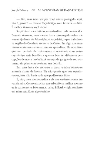 Joseph Delaney   30    AS AVENTURAS DO CA          A-FEITI   O



     — Sim, mas nem sempre você estará protegido aqui,
não é, garoto? — disse o Caça-feitiço, com firmeza. — Não.
É melhor tirarmos você daqui.
     Suspirei em meu íntimo, mas não disse nada em voz alta.
Durante semanas, meu mestre havia resmungado sobre me
tornar ajudante de Arkwright, o caça-feitiço que trabalhava
na região do Condado ao norte de Caster. Era algo que meu
mestre costumava arranjar para os aprendizes. Ele acreditava
que um período de treinamento concentrado com outro
caça-feitiço seria benéfico e que era bom ter diferentes per-
cepções de nossa profissão. A ameaça da gangue de recruta-
mento simplesmente acelerara sua decisão.
     Em uma hora ele escreveu a carta, e Alice sentou-se
amuada diante da lareira. Ela não queria que nos separás-
semos, mas não havia nada que pudéssemos fazer.
     E, pior, meu mestre pedira a ela que enviasse a carta em
vez de mim. Comecei a achar que talvez fosse melhor mesmo
eu ir para o norte. Pelo menos, talvez Bill Arkwright confiasse
em mim para fazer algo sozinho.
 