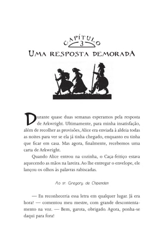 TUl
                        AP
                              3

                    C




                                      O
  Uma resposta demoradA




D      urante quase duas semanas esperamos pela resposta
       de Arkwright. Ultimamente, para minha insatisfação,
além de recolher as provisões, Alice era enviada à aldeia todas
as noites para ver se ela já tinha chegado, enquanto eu tinha
que ficar em casa. Mas agora, finalmente, recebemos uma
carta de Arkwright.
     Quando Alice entrou na cozinha, o Caça-feitiço estava
aquecendo as mãos na lareira. Ao lhe entregar o envelope, ele
lançou os olhos às palavras rabiscadas.

                 Ao sr. Gregory, de Chipenden

    — Eu reconheceria essa letra em qualquer lugar. Já era
hora! — comentou meu mestre, com grande descontenta-
mento na voz. — Bem, garota, obrigado. Agora, ponha-se
daqui para fora!
 