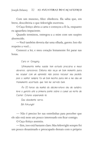 Joseph Delaney    32     AS AVENTURAS DO CA          A-FEITI   O



    Com um muxoxo, Alice obedeceu. Ela sabia que, em
breve, descobriria o que Arkwright escrevera.
    O Caça-feitiço abriu a carta e começou a lê-la, enquanto
eu aguardava impaciente.
    Quando terminou, entregou-a a mim com um suspiro
aborrecido.
    — Você também deveria dar uma olhada, garoto. Isso diz
respeito a você...
    Comecei a ler, e meu coração lentamente foi parar nas
botas.

        Caro sr. Gregory
          Ultimamente minha saúde tem estado precária e meus
    deveres, opressivos. Embora não seja um bom momento para
    me ocupar com um aprendiz, não posso recusar seu pedido,
    pois o senhor sempre foi um bom mestre para mim e me deu um
    treinamento acertado, que tem me servido bem.
         Às 10 horas da manhã do décimo-oitavo dia de outubro,
    leve o garoto até a primeira ponte sobre o canal, ao norte de
    Caster. Estarei esperando lá.
        Seu obediente servo,
        Bill Arkwright


     — Não é preciso ler nas entrelinhas para perceber que
ele não está nem um pouco interessado em ficar comigo.
     O Caça-feitiço assentiu.
     — Sim, isso está bastante claro. Mas Arkwright sempre foi
um pouco desanimado e preocupado demais com o próprio
 